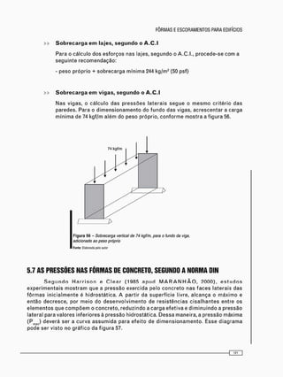 Para o c á l c u l o dos e s f o r ç o s nas lajes, s e g u n d o o A.C.I., p r o c e d e - s e c o m a
s e g u i n t e r e c o m e n d a ç ã o :
- peso p r ó p r i o + s o b r e c a r g a m í n i m a 244 kg/m2 (50 psf)
>> Sobrecarga em vigas, segundo o A.C.I
N a s vigas, o c á l c u l o d a s p r e s s õ e s l a t e r a i s s e g u e o m e s m o critério d a s
paredes. Para o d i m e n s i o n a m e n t o do f u n d o das vigas, a c r e s c e n t a r a carga
m í n i m a de 74 k g f / m a l é m do peso próprio, c o n f o r m e m o s t r a a f i g u r a 56.
Figura 56 - Sobrecarga vertical de 74 kgf/m, para o fundo da viga,
adicionado ao peso próprio
Fonte: Elaborada pelo autor
5.7 AS PRESSÕES NAS FÔRMAS DE CONCRETO, SEGUNDO A NORMA DIN
S e g u n d o H a r r i s o n e C l e a r (1985 a p u d M A R A N H Ã O , ? 0 0 0 ) , e s t u d o s
e x p e r i m e n t a i s m o s t r a m que a p r e s s ã o e x e r c i d a pelo c o n c r e t o nas f a c e s laterais d a s
f ô r m a s i n i c i a l m e n t e é h i d r o s t á t i c a . A partir da s u p e r f í c i e livre, a l c a n ç a o m á x i m o e
e n t ã o d e c r e s c e , por m e i o do d e s e n v o l v i m e n t o de r e s i s t ê n c i a s c i s a l h a n t e s entre os
e l e m e n t o s que c o m p õ e m o c o n c r e t o , r e d u z i n d o a c a r g a e f e t i v a e d i m i n u i n d o a p r e s s ã o
lateral para valores inferiores à pressão hidrostática. D e s s a maneira, a p r e s s ã o m á x i m a
(Pm a x ) deverá ser a c u r v a a s s u m i d a para e f e i t o de d i m e n s i o n a m e n t o . Esse d i a g r a m a
p o d e ser v i s t o no g r á f i c o da f i g u r a 57.
 
