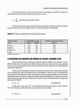 H = a p l i c a d a na base das f ô r m a s
100
A c a r g a do vento em alguns p o n t o s da obra poderá ser levada em c o n t a em regiões
e m que esse c o m p o n e n t e é significativo, c o n f o r m e i n d i c a d o na t a b e l a 28.
Tabela 28 - Pressão na parede da fôrma em função da altura da obra
Altura da obra Velocidade do vento Pressão na parede da fôrma
(m) (m/s) (km/h) (kN/m2
)
0 até 8 28,3 102 0,56
8 até 20 35,8 129 1,04
20 até 100 42,0 151 1,43
>100 45,6 164 1,69
Fonte: Adaptado de OOKA (2004)
5.8 PRESSÕES DO CONCRETO EM FÔRMAS DE PILARES, SEGUNDO 0 CEB
O u t r o s e s t u d o s f o r a m c i t a d o s por B a t i s t a e M a s c i a (2004). O do b o l e t i m nQ 15 do
C E B - C o m i t ê E u r o - l n t e r n a t i o n a l du B e t o n r e c o m e n d o u que essa n o r m a f o s s e aplicada
para c o n c r e t o s f a b r i c a d o s a partir de c i m e n t o P o r t l a n d s e m aditivos, c o m densidade de
m a s s a de 2.400 kg/m3 .
Todavia, para s i t u a ç õ e s e m que a d e n s i d a d e de m a s s a varia, as p r e s s õ e s poderão
ser c o r r i g i d a s por m e i o da relação entre a d e n s i d a d e de m a s s a nova e a e s t a b e l e c i d a
a n t e r i o r m e n t e . O m é t o d o foi f r u t o de análise e e s t u d o s e x p e r i m e n t a i s e m u m a grande
q u a n t i d a d e de c o n s t r u ç õ e s , c h e g a n d o a a p r o x i m a d a m e n t e 200 obras. O m é t o d o cons dera
três e x p r e s s õ e s , para as quais deverá ser t o m a d o o m e n o r r e s u l t a d o entre as s e g u i n t e s
p r e s s õ e s e m kN/m2 :
P = 24 x H (equação 33)
s e n d o que, nesse caso, " P " é a pressão h i d r o s t á t i c a do c o n c r e t o f r e s c o fluido e
" H " ( e m m e t r o s ) é a altura do pilar ou da viga a ser c o n c r e t a d a ;
P = 24 kv + 5 ( e q u a ç ã o 34)
 
