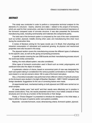 ABSTRACT
T h i s s t u d y w a s c o n d u c t e d in o r d e r to p e r f o r m a c o m p a r a t i v e t e c h n i c a l a n a l y s i s for t h e
e l e m e n t s of a s t r u c t u r e - b e a m s , c o l u m n s a n d s l a b s - r e l a t e d to t h e project of f o r m w o r k s ,
w h i c h a r e u s e d for their c o n s t r u c t i o n , a n d a l s o to d e m o n s t r a t e t h e e c o n o m i c a l i m p o r t a n c e of
t h e f o r m w o r k c o m p a r e d c o s t s of c o n c r e t e s t r u c t u r e . It w a s a l s o p r e s e n t e d t h e f o r m w o r k s
m a n u f a c t u r i n g c o s t s , i n c l u d i n g w o r k m a n s h i p a n d m a t e r i a i s (the c o m p o n e n t s p a r t s ) .
T h e total c o s t of t h e f o r m w o r k s y s t e m is c o m p o s e d by t h e c o s t of t h e m a i n c o m p o n e n t s
s u c h a s l u m b e r , p l y w o o d , metallic s h o r i n g w h e n u s e d , a n d m a n u f a c t u r i n g t i m e ( m a n hour)
d u r i n g t h e c o n s t r u c t i o n time.
A r e v i e w of literature a i m i n g for t h e t y p e s w o o d s u s e d in Brazil, their p h y s i o l o g y a n d
i n d u s t r i a l c o n s u m p t i o n of r e f o r e s t e d a n d s u s t a i n e d g r o w i n g , its p h y s i c a l a n d m e c h a n i c a l
p r o p e r t i e s w e r e a l s o f o c u s e d in this study.
T h e p l y w o o d s e c t i o n c o v e r s the m a n u f a c t u r i n g p r o c e s s t h e different t y p e s of a d h e s i v e s
for t h e specific u s e s , a s w e l l a s t h e g l u i n g a n d p r e s s i n g p r o c e d u r e s .
A specific s e c t i o n c o v e r i n g t h e u s e O S B b o a r d s a n d their m a n u f a c t u r i n g p r o c e s s a r o u n d
t h e w o r l d w a s briefly c o m m e n t e d .
Nailing, t h e m o s t utilized s y s t e m , w a s a l s o c o n s i d e r e d .
O t h e r t y p e s of f o r m w o r k c o n s t r u c t i o n u s e d in Brazil s u c h a s m e t a l , p o l y p r o p y l e n e , a n d
c a r d b o a r d w e r e a l s o t h e o b j e c t of a n a l y s i s .
A s y s t e m a t i c criterion of c h o i c e , b a s e d o n e c o n o m i c a l p o i n t of v i e w w a s d e s i g n a t e d for
e a c h s u b - s y s t e m t a k i n g in c o n s i d e r a t i o n the v a r i o u s p o s s i b l e c o m b i n a t i o n s of m a t e r i a i s . T h e y
w e r e b a s e d in a real j o b s c e n a r i o w h e r e 1 8 0 r e - u s e s of f o r m w o r k t o o k p l a c e .
Also, a t h e o r e t i c a l e v a l u a t i o n w a s p e r f o r m e d w h e r e different criteria of hydraulic p r e s s u r e
o n the f o r m w o r k w e r e s t u d i e d in t h e light of Brazilian S t a n d a r d - N B R 7 1 9 0 / 9 7 c o m p a r e d w i t h
f o r e i g n s t a n d a r d s . S u g g e s t i o n s for the u s e of c o r r e c t i n g f a c t o r s w e r e m a d e .
At e x p e r i m e n t a l levei, m e c h a n i c a l testing o n b o t h p l y w o o d a n d O S B w e r e c a r r i e d out o n
s m a l l s a m p l e s .
AH c a s e s s t u d i e s w e r e "real w o r l d " a n d their results w e r e effectively p u t in practice in
s e v e r a l c o n s t r u c t i o n s . T h u s . t h e results p r e s e n t e d c o m e f r o m a true holistic a n a l y s i s of l h o s e
s t r u c t u r e s a n d not o n l y a s a f u n c t i o n of t h e f o r m w o r k s o r their d e s i g n .
Finally, a " C h o i c e D i a g r a m " is p r e s e n t e d to i n t r o d u c e for d e s i g n e r s in the initial s t e p s , a
h e l p t o d e f i n e t h e t y p e s of s y s t e m s a n d / o r s u b - s y s t e m s available.
K e y w o r d s - c o n c r e t e f o r m w o r k , w o o d , d i m e n s i o n i n g criteria, f o r m w o r k s y s t e m , p l y w o o d .
 