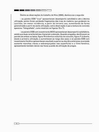 - o s p a i n é i s O S B " c r u s " a p r e s e n t a r a m d e s e m p e n h o s a t i s f a t ó r i o até a d é c i m a
u t i l i z a ç ã o , p o r é m f o r a m p e r d e n d o f r a g m e n t o s d a s t i r a s d e m a d e i r a , q u e g r u d a r a m no
c o n c r e t o , e m m e n o r i n c i d ê n c i a , a p a r t i r d o t e r c e i r o u s o , a u m e n t a n d o d e f o r m a
g e n e r a l i z a d a a p a r t i r d a s e x t a u t i l i z a ç ã o ; o u t r a o b s e r v a ç ã o é q u e a t e x t u r a do c o n c r e t o
a p a r e c e u " f o t o g r a f a d a " , c o m o m o s t r a m as f i g u r a s 70 e 71;
- os p a i n é i s O S B c o m r e v e s t i m e n t o M D O a p r e s e n t a r a m d e s e m p e n h o s a t i s f a t ó r i o ,
s e n d o q u e d u a s c a r a c t e r í s t i c a s c h a m a r a m a a t e n ç ã o . Q u a n d o p r e g a d o s , d a n i f i c a v a m o s
p a i n é i s d e a m b o s o s lados, f i g u r a 70 à d i r e i t a e m a n c h a s d e c o n c r e t o , f i g u r a 71 à direita,
d e s d e a p r i m e i r a u t i l i z a ç ã o , e a u m e n t a r a m a o l o n g o d o s u s o s ; e o s p a i n é i s O S B c o m
r e v e s t i m e n t o f e n ó l i c o a p r e s e n t a r a m r e s u l t a d o s u p e r i o r ao d o s d o i s a n t e r i o r e s , o c o r r e n d o
s o m e n t e m a n c h a s c l a r a s e e s b r a n q u i ç a d a s n a s s u p e r f í c i e s e o f i l m e f e n ó l i c o ,
a p r e s e n t a n d o t a m b é m d a n o s n a s f a c e s q u a n d o da u t i l i z a ç ã o d e p r e g o s .
 
