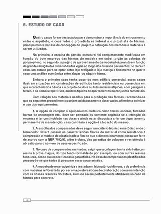 6. ESTUDO DE CASO
Q u a t r o c a s o s f o r a m d e s t a c a d o s p a r a d e m o n s t r a r a i m p o r t â n c i a d o e n t r o s a m e n t o
e n t r e o a r q u i t e t o , o c o n s t r u t o r o p r o j e t i s t a e s t r u t u r a l e o p r o j e t i s t a d e f ô r m a s ,
p r i n c i p a l m e n t e na f a s e d e c o n c e p ç ã o d o p r o j e t o e d e f i n i ç ã o d o s m é t o d o s e m a t e r i a i s a
s e r e m u t i l i z a d o s .
N o p r i m e i r o , a e s c o l h a do p a r t i d o e s t r u t u r a l f o i c o m p l e t a m e n t e m o d i f i c a d a e m
f u n ç ã o d o b o m e m p r e g o d a s f ô r m a s d e m a d e i r a e m s u b s t i t u i ç ã o à s c u b e t a s d e
p o l i p r o p i l e n o ; no s e g u n d o , o p r o j e t o de a p r o v e i t a m e n t o d a m a d e i r a f o i p r e v i s t o e m f u n ç ã o
d a g r a n d e v a r i a ç ã o d a s d i m e n s õ e s d a s vigas ao l o n g o d o s d i v e r s o s p a v i m e n t o s ; no t e r c e i r o
c a s o , u m e s t u d o p a r a se o p t a r e n t r e laje t r e l i ç a d a e laje m a c i ç a e f i n a l m e n t e n o q u a r t o
c a s o u m a a n á l i s e e c o n ô m i c a e n t r e a l u g a r ou a d q u i r i r f ô r m a .
E m b o r a o p r i m e i r o c a s o t e n h a o c o r r i d o n u m e d i f í c i o c o m e r c i a l , e s s e s c a s o s
i l u s t r a m s i t u a ç õ e s e m c o n s t r u ç õ e s d e e d i f í c i o s t a n t o r e s i d e n c i a i s o u c o m e r c i a i s e m
q u e a c a r a c t e r í s t i c a b á s i c a e o p r o j e t o d e d o i s o u t r ê s a n d a r e s a t í p i c o s , c o m g a r a g e m e
térreo, e o s d e m a i s r e p e t i t i v o s , a n d a r e s t í p i c o s de a p a r t a m e n t o s ou c o n j u n t o s c o m e r c i a i s .
C o m r e l a ç ã o a o s m a t e r i a i s u s a d o s p a r a a p r o d u ç ã o d a s f ô r m a s , r e c c m e n d a - s e
q u e o s s e g u i n t e s p r o c e d i m e n t o s s e j a m c u i d a d o s a m e n t e o b s e r v a d o s , a f i m d e se o t i m i z a r
o u s o d o s e q u i p a m e n t o s :
1. A o p ç ã o d e c o m p r a r o e q u i p a m e n t o m e t á l i c o c o m o t o r r e s , e s c o r a s , f o r c a d o s
b a r r a s d e a n c o r a g e m etc., d e v e s e r p e n s a d a ou s o m e n t e c o g i t a d a s e a i n t e n ç ã o d a
e m p r e s a é t e r c o n t i n u i d a d e n a s o b r a s e a i n d a e s t a r d i s p o s t a a c r i a r u m d e p a r t a m e n t o
p e r m a n e n t e d e m a n u t e n ç ã o , c a s o c o n t r á r i o a o p ç ã o é a l o c a ç ã o d o m e s m o ;
2. A e s c o l h a d o s c o m p e n s a d o s d e v e s e g u i r u m c r i t é r i o t é c n i c o e m e t ó d i c o o n d e o
f o r n e c e d o r d e v e r á p o s s u i r a s c a r a c t e r í s t i c a s f í s i c a s d o m a t e r i a l c o m o r e s i s t ê n c i a à
c o m p r e s s ã o e m ó d u l o de e l a s t i c i d a d e a f i m d e q u e o d i m e n s i o n a m e n t o p o s s a s e r f e i t o
d e a c o r d o c o m a N B R 7190/97, a l é m é c l a r o , d a s g a r a n t i a s d e c o l a g e m e r e s i s t ê n c i a à
a b r a s ã o p a r a o n ú m e r o d e u s o s e s p e c i f i c a d o .
3. N o c a s o d e c o m p e n s a d o s r e s i n a d o s , e x i g i r q u e a c o l a g e m t e n h a s i d o f e i t a c o m
r e s i n a à p r o v a d ' á g u a , d o t i p o f e n o l - f o r m a l d e í d o por e x e m p l o , ou c o m o u t r a s r e s i n a s
f e n ó l i c a s , d e s d e q u e e s p e c i f i c a d a s e g a r a n t i d a s . N o c a s o de c o m p e n s a d o s p l a s t i f i c a d o s
p r e s s u p õ e - s e q u e t o d o s já p o s s u e m e s s a c a r a c t e r í s t i c a .
4. A m a d e i r a d e v e ser a d q u i r i d a e t e s t a d a e m l a b o r a t ó r i o s i d ô n e o s , e de p r e f e r ê n c i a
c o m m a d e i r a s ref lorestada, por ser u m a p o s t u r a é t i c a e de c o l a b o r a ç ã o c o m a m a n u t e n ç ã o
c o m as n o s s a s r e s e r v a s f l o r e s t a i s , a l é m de s e r e m p e r f e i t a m e n t e u t i l i z á v e i s no c a s o d e
f ô r m a s p a r a c o n c r e t o .
 