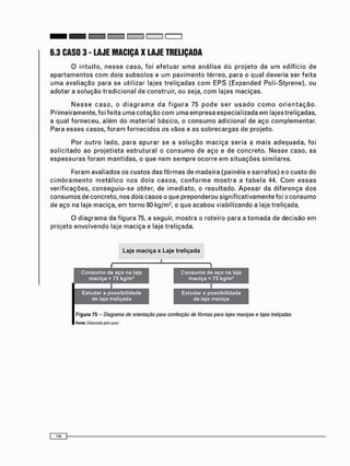 6.3 CASO 3 - LAJE MACIÇA X LAJE TRELIÇADA
O i n t u i t o , n e s s e c a s o , f o i e f e t u a r u m a a n á l i s e do p r o j e t o de u m edifício de
a p a r t a m e n t o s c o m dois s u b s o l o s e um p a v i m e n t o térreo, para o qual deveria ser f e i t a
u m a avaliação para se utilizar lajes t r e l i ç a d a s c o m E P S (Expanded Poli-Styrene), ou
adotar a s o l u ç ã o t r a d i c i o n a l de construir, ou seja, c o m lajes maciças.
N e s s e c a s o , o d i a g r a m a d a f i g u r a 75 p o d e s e r u s a d o c o m o o r i e n t a ç ã o .
P r i m e i r a m e n t e , foi feita u m a c o t a ç ã o c o m uma e m p r e s a especializada e m lajes treliçadas,
a qual f o r n e c e u , a l é m do m a t e r i a l básico, o c o n s u m o adicional de aço c o m p l e m e n t a r .
Para e s s e s casos, f o r a m f o r n e c i d o s os vãos e as s o b r e c a r g a s de projeto.
Por o u t r o lado, para a p u r a r se a s o l u ç ã o m a c i ç a s e r i a a m a i s a d e q u a d a , foi
s o l i c i t a d o ao p r o j e t i s t a e s t r u t u r a l o c o n s u m o de a ç o e de c o n c r e t o . N e s s e caso, as
e s p e s s u r a s f o r a m m a n t i d a s , o que n e m s e m p r e o c o r r e e m s i t u a ç õ e s similares.
Foram avaliados os c u s t o s das f ô r m a s de m a d e i r a (painéis e sarrafos) e o c u s t o do
c i m b r a m e n t o m e t á l i c o n o s d o i s c a s o s , c o n f o r m e m o s t r a a t a b e l a 44. C o m e s s a s
verificações, c o n s e g u i u - s e obter, de i m e d i a t o , o resultado. A p e s a r da d i f e r e n ç a d o s
c o n s u m o s de concreto, nos dois casos o que preponderou significativamente foi o c o n s u m o
de aço na laje maciça, em t o r n o 80 kg/m3 , o que acabou viabilizando a laje treliçada.
O d i a g r a m a da f i g u r a 75, a seguir, m o s t r a o roteiro para a t o m a d a de decisão em
projeto e n v o l v e n d o laje m a c i ç a e laje treliçada.
 