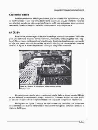 6.3.2 Conclusão do caso 3
I n d e p e n d e n t e m e n t e d a s o l u ç ã o a d o t a d a , q u e n e s s e c a s o f o i a l a j e t r e l i ç a d a , o q u e
s e m o s t r o u n e s s e e s t u d o f o i a f o r m a d e a b o r d a r o a s s u n t o , o u s e j a , d e u m a f o r m a h o l í s t i c a
e m r e l a ç ã o à e s t r u t u r a e n ã o s o m e n t e e n f o c a n d o a s f ô r m a s , p o i s e s s e s a s p e c t o s , c o m o
v e m s e n d o f r i s a d o a o l o n g o d o t r a b a l h o , se r e v e s t e m d a m a i o r i m p o r t â n c i a .
6.4 CASO 4
P a r a ilustrar, u m a s i t u a ç ã o d e d e c i s ã o e n t r e a l u g a r ou a d q u i r i r u m s i s t e m a d e f ô r m a s
p a r a u m a e s t r u t u r a d o a n d a r t é r r e o d e e d i f í c i o , u t i l i z a n d o p a i n é i s a l u g a d o s t i p o " d r o p -
h e a d " . N e s s e c a s o , a o p ç ã o e s c o l h i d a f o i a u t i l i z a ç ã o de p a i n é i s a l u g a d o s p a r a a c o n s t r u ç ã o
d a laje, pois, d e v i d o à s c o n d i ç õ e s d a o b r a , s e r i a u t i l i z a d o o j o g o d e f ô r m a s d e l a j e s s o m e n t e
u m a vez. A f i g u r a 76 m o s t r a a s p e c t o s d a c o l o c a ç ã o d o s p a i n é i s m e t á l i c o s .
O c u s t o c o m p a r a t i v o f o i f e i t o c o n s i d e r a n d o o v a l o r d a l o c a ç ã o d o s p a i n é i s , R $ 0 , 6 0 /
m 2 / d i a , i n c l u i n d o o c i m b r a m e n t o , d o t i p o " d r o p - h e a d " , c o n f o r m e a f i g u r a 76, s o b r e o q u a l
o s p a i n é i s s ã o c o l o c a d o s e c o m p l e m e n t a d o s c o m c h a p a s d e c o m p e n s a d o n a s l a t e r a i s .
O d i a g r a m a d a f i g u r a 77 m o s t r a a s a l t e r n a t i v a s e o s c a m i n h o s q u e p o d e m s e r
c o n s i d e r a d o s p a r a a u x i l i a r n a t o m a d a d e d e c i s ã o e n t r e a l u g a r o u c o m p r a r e e x e c u t a r o
s i s t e m a d e f ô r m a s .
 