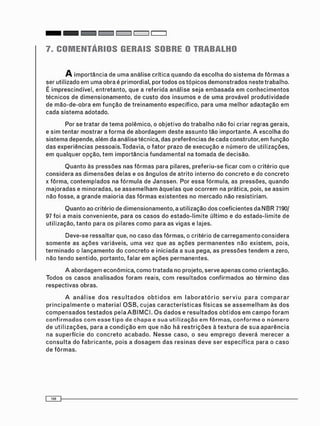 7. COMENTÁRIOS GERAIS SOBRE O TRABALHO
A i m p o r t â n c i a d e u m a a n á l i s e c r í t i c a q u a n d o d a e s c o l h a d o s i s t e m a de f ô r m a s a
ser u t i l i z a d o e m u m a o b r a é p r i m o r d i a l , p o r t o d o s o s t ó p i c o s d e m o n s t r a d o s n e s t e t r a b a l h o .
É i m p r e s c i n d í v e l , e n t r e t a n t o , q u e a r e f e r i d a a n á l i s e s e j a e m b a s a d a e m c o n h e c i m e n t o s
t é c n i c o s d e d i m e n s i o n a m e n t o , d e c u s t o d o s i n s u m o s e d e u m a p r o v á v e l p r o d u t i v i d a d e
d e m ã o - d e - o b r a e m f u n ç ã o de t r e i n a m e n t o e s p e c í f i c o , p a r a u m a m e l h o r a d a p t a ç ã o e m
c a d a s i s t e m a a d o t a d o .
Por s e t r a t a r d e t e m a p o l ê m i c o , o o b j e t i v o d o t r a b a l h o n ã o f o i c r i a r r e g r a s g e r a i s ,
e s i m t e n t a r m o s t r a r a f o r m a d e a b o r d a g e m d e s t e a s s u n t o t ã o i m p o r t a n t e . A e s c o l h a d o
s i s t e m a d e p e n d e , a l é m da a n á l i s e t é c n i c a , d a s p r e f e r ê n c i a s d e c a d a c o n s t r u t o r , e m f u n ç ã o
d a s e x p e r i ê n c i a s p e s s o a i s . T o d a v i a , o f a t o r p r a z o de e x e c u ç ã o e n ú m e r o d e u t i l i z a ç õ e s ,
e m q u a l q u e r o p ç ã o , t e m i m p o r t â n c i a f u n d a m e n t a l na t o m a d a de d e c i s ã o .
Q u a n t o às p r e s s õ e s n a s f ô r m a s p a r a p i l a r e s , p r e f e r i u - s e f i c a r c o m o c r i t é r i o q u e
c o n s i d e r a a s d i m e n s õ e s d e l a s e o s â n g u l o s d e a t r i t o i n t e r n o d o c o n c r e t o e do c o n c r e t o
x f ô r m a , c o n t e m p l a d o s na f ó r m u l a d e J a n s s e n . Por e s s a f ó r m u l a , as p r e s s õ e s , q u a n d o
m a j o r a d a s e m i n o r a d a s , s e a s s e m e l h a m à q u e l a s q u e o c o r r e m na prática, pois, s e a s s i m
n ã o f o s s e , a g r a n d e m a i o r i a d a s f ô r m a s e x i s t e n t e s n o m e r c a d o n ã o r e s i s t i r i a m .
Q u a n t o a o c r i t é r i o de d i m e n s i o n a m e n t o , a u t i l i z a ç ã o d o s c o e f i c i e n t e s d a N B R 7190/
97 f o i a m a i s c o n v e n i e n t e , p a r a o s c a s o s d o e s t a d o - l i m i t e ú l t i m o e d o e s t a d o - l i m i t e d e
u t i l i z a ç ã o , t a n t o p a r a o s p i l a r e s c o m o p a r a a s v i g a s e lajes.
D e v e - s e r e s s a l t a r que, n o c a s o d a s f ô r m a s , o c r i t é r i o d e c a r r e g a m e n t o c o n s i d e r a
s o m e n t e a s a ç õ e s v a r i á v e i s , u m a vez q u e a s a ç õ e s p e r m a n e n t e s n ã o e x i s t e m , pois,
t e r m i n a d o o l a n ç a m e n t o d o c o n c r e t o e i n i c i a d a a s u a pega, a s p r e s s õ e s t e n d e m a zero,
n ã o t e n d o s e n t i d o , p o r t a n t o , f a l a r e m a ç õ e s p e r m a n e n t e s .
A a b o r d a g e m e c o n ô m i c a , c o m o t r a t a d a no p r o j e t o , s e r v e a p e n a s c o m o o r i e n t a ç ã o .
T o d o s os c a s o s a n a l i s a d o s f o r a m reais, c o m r e s u l t a d o s c o n f i r m a d o s a o t é r m i n o d a s
r e s p e c t i v a s o b r a s .
A a n á l i s e d o s r e s u l t a d o s o b t i d o s e m l a b o r a t ó r i o s e r v i u p a r a c o m p a r a r
p r i n c i p a l m e n t e o m a t e r i a l O S B , c u j a s c a r a c t e r í s t i c a s f í s i c a s s e a s s e m e l h a m à s d o s
c o m p e n s a d o s t e s t a d o s p e l a A B I M C I . O s d a d o s e r e s u l t a d o s o b t i d o s e m c a m p o f o r a m
confirmados com e s s e tipo de chapa e sua utilização em fôrmas, conforme o número
d e u t i l i z a ç õ e s , p a r a a c o n d i ç ã o e m q u e n ã o h á r e s t r i ç õ e s à t e x t u r a d e s u a a p a r ê n c i a
n a s u p e r f í c i e d o c o n c r e t o a c a b a d o . N e s s e c a s o , o s e u e m p r e g o d e v e r á m e r e c e r a
c o n s u l t a d o f a b r i c a n t e , p o i s a d o s a g e m d a s r e s i n a s d e v e s e r e s p e c í f i c a p a r a o c a s o
d e f ô r m a s .
 