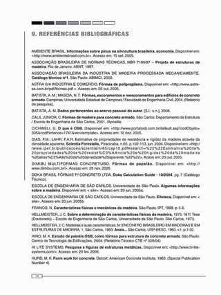 9. REFERÊNCIAS BIRLIOGRÁFICAS
A M B I E N T E BRASIL. Informações sobre pínus na silvicultura brasileira, economia. Disponível em:
<http://www.ambientebrasil.com.br>. Acesso em: 15 set. 2005.
A S S O C I A Ç Ã O B R A S I L E I R A DE N O R M A S T É C N I C A S . N B R 7190/97 - Projeto de estruturas de
madeira. Rio de Janeiro: ABNT, 1997.
A S S O C I A Ç Ã O B R A S I L E I R A DA I N D Ú S T R I A DE M A D E I R A P R O C E S S A D A M E C A N I C A M E N T E .
Catálogo técnico n°1. São Paulo: ABIMCI, 2002.
A S T R A S/A INDÚSTRIA E C O M E R C I O . Fôrmas de polipropileno. Disponível em: <http://www.astra-
sa.com.br/pdf/formas.pdf >. Acesso em: 20 out. 2005.
BATISTA, A. M.; M ASCI A, N.T. Fôrmas, escoramentos e reescoramentos para edifícios de concreto
armado. Campinas: Universidade Estadual de Campinas / Faculdade de Engenharia Civil, 2004. (Relatório
de pesquisa).
BATISTA, A. M. Dados pertencentes ao acervo pessoal do autor. [S.I.: s.n.], 2006.
CALIL JÚNIOR, C. Fôrmas de madeira para concreto armado. São Carlos: Departamento de Estrutura
/ Escola de Engenharia de São Carlos, 2001. /Apostila.
CICHINELI, G. O que é OSB. Disponível em: <http://www.portalosb.com.br/default.asp7codObjeto=
305&codPertence=1741 &ver=template>. Acesso em: 12 dez. 2005.
DIAS, F.M.; LAHR, F.A.R. Estimativa de propriedades de resistência e rigidez da madeira através da
densidade aparente. Scientia Forestalis, Piracicaba, n.65, p. 102-113, jun. 2004. Disponível em: <http:/
/ w w w . i p e f . b r / p u b l i c a c o e s / s c i e n t i a / n r 6 5 / c a p 1 0 . p d f # s e a r c h = % 2 2 % 2 2 E s t i m a t i v a % 2 0 d e %
2 0 p r o p r i e d a d e s % 2 0 d e % 2 0 r e s i s t % C 3 % A A n c i a % 2 0 e % 2 0 r i g i d e z % 2 0 d a % 2 0 m a d e i r a
% 2 0 a t r a v % C 3 % A 9 s % 2 0 d a % 2 0 d e n s i d a d e % 2 0 a p a r e n t e . % 2 2 % 2 2 > . Aceso em: 2 0 out. 2005.
D I M I B U M U L T I F O R M A S C O N C R E T U B O . Fôrmas de papelão. D i s p o n í v e l e m : < h t t p : / /
www.dimibu.com.br/>. Acesso em: 25 nov. 2005.
D O K A BRASIL F Ô R M A S P / C O N C R E T O LTDA. Doka Calculation Guide - 10/2004, pg. 7 (Catálogo
Técnico).
E S C O L A DE E N G E N H A R I A DE S Ã O C A R L O S . Universidade de São Paulo. Algumas informações
sobre a madeira. Disponível em: < site>. Acesso em: 2 0 jun. 2005a.
E S C O L A D E E N G E N H A R I A DE S Ã O C A R L O S . Universidade de São Paulo. Xiloteca. Disponível em: <
site>. Acesso em: 2 0 jun. 2005b.
F R A N C O , N. Características físicas e mecânicas da madeira. São Paulo. IPT, 1998. p. 5-6.
H E L L M E I S T E R , J. C. Sobre a determinação de características físicas da madeira, 1973.161 f. Tese
(Doutorado) - Escola de Engenharia de São Carlos, Universidade de São Paulo, São Carlos, 1973.
HELLMEISTER, J. C. Madeiras e suas características. In: E N C O N T R O BRASILEIRO EM MADEIRAS E E M
E S T R U T U R A S DE MADEIRA, 1, São Carlos, 1983. Anais... São Carlos, USP-EESC, 1983. v.1, p.1 -32.
HINO, M. K. Estudo de painéis OSB, como fôrmas para estrutura de concreto armado. São Paulo:
Centro de Tecnologia de Edificações, 2004. (Relatório Técnico C T E n9 028/04)
Hl LITE S Y S T E M S . Pesquisa e figuras de estruturas metálicas. Disponível em: <http://www.hi-lite-
systems.com/>. Acesso em: 20 fev. 2006.
HURD, M. K. Form work for concrete. Detroit: American Concrete Institute, 1963. (Special Publication
Number 4)
 
