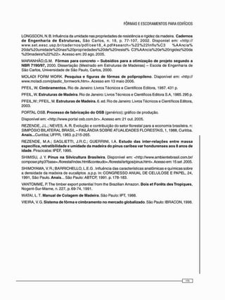 L O N G S D O N , N. B. Influência da umidade nas propriedades de resistência e rigidez da madeira. Cadernos
de Engenharia de Estruturas, S ã o C a r l o s , n. 18, p. 7 7 - 1 0 7 , 2 0 0 2 . D i s p o n í e l e m : <http://
w w w . s e t . e e s c . u s p . b r / c a d e r n o s / p d f / c e e 1 8 _ 4 . p d f # s e a r c h = % 2 2 % 2 2 l n f l u % C 3 % A A n c i a %
2 0 d a % 2 0 u m i d a d e % 2 0 n a s % 2 0 p r o p r i e d a d e s % 2 0 d e % 2 0 r e s i s t % C 3 % A A n c i a % 2 0 e % 2 0 r i g i d e z % 2 0 d a
% 2 0 m a d e i r a % 2 2 % 2 2 > . Acesso em: 20 ago. 2005.
M A R A N H Ã O , G . M . Fôrmas para concreto - Subsídios para a otimização de projeto segundo a
NBR 7190/97, 2000. Dissertação (Mestrado e m Estruturas de Madeiras) - Escola de Engenharia de
São Carlos, Universidade de São Paulo, Carlos, 2000.
M O L A D I F O R M W O R K . Pesquisa e figuras de fôrmas de polipropileno. Disponível em: <http://
www.moladi.com/plastic_formwork.htm>. Acesso e m 13 maio 2006.
PFEIL, W. Cimbramentos. Rio de Janeiro: Livros Técnicos e Científicos Editora, 1987.431 p.
PFEIL, W. Estruturas de Madeira. Rio de Janeiro: Livros Técnicos e Científicos Editora S.A, 1985.295 p.
PFEIL,W.; PFEIL, M. Estruturas de Madeira. 6. ed. Rio de Janeiro: Livros Técnicos e Científicos Editora,
2003.
PORTAL OSB. Processo de fabricação do OSB (genérico); gráfico de produção.
Disponível em: <http://www.portal osb.com.br>. Acesso em: 21 out. 2005.
R E Z E N D E , J.L.; NEVES, A. R. Evolução e contribuição do setor florestal para a economia brasileira, n:
S I M P Ó S I O BILATERAL BRASIL - FINLÂNDIA S O B R E ATUALIDADES FLORESTAIS, 1,1988, Curitiba.
Anais...Curitiba; UFPR, 1983. p.215-265.
R E Z E N D E , M.A.; S A G L I E T T I , J.R.C.; G U E R R I N I , I.A. Estudo das inter-relações entre massa
específica, retratibilidade e umidade da madeira do pinus caribea var hondurenses aos 8 anos de
idade. Piracicaba: IPEF, 1995.
SHIMISU, J. Y. Pinus na Silvicultura Brasileira. Disponível em: <http://www.ambientebrasil.com.br/
composer.php3?base=./florestat/index.html&conteudo=./florestal/artigos/pinus.html>. Acesso em: 15 set .2005.
SHIMOYAMA, V. R.; B A R R I C H E L L O , L.E.G . Influência das características anatômicas e químicas sobre
a densidade da madeira de eucaliptos .s.p.p. In: C O N G R E S S O A N U A L DE C E L U L O S E E PAPEL, 24,
1991, São Paulo. Anais... São Paulo: ABTCP, 1991. p. 178-183.
V A N T O M M E , P.The timber export potential from the Brazilian Amazon. Bois et Forêts desTropiques,
Nogent-Sur-Marne, n.227, p. 69-74, 1991.
WATAI, L.T. Manual de Colagem de Madeira. S ã o Paulo: IPT, 1988.
VIEIRA, V. G. Sistema de fôrma e cimbramento no mercado globalizado. São Paulo: IBRACON, 1998.
O z D
 