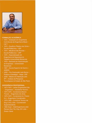 FORMAÇÃO ACADÊMICA
• 1972 - Graduado e m Engenharia
Civil-Escola de Engenharia Mauá -
I.M.T.
• 1974 - Equilíbrio Plástico dos Solos -
Escola Politécnica - U S P
• 1974 - Mecânica das Rochas -
Escola Politécnica - U S P
• 1 9 7 5 - E s p e c i a l i z a ç ã o e m
Engenharia de Segurança do
Trabalho-Universidade Mackenzie
• 1979 - Bacharel e m Administração
de Empresas - Universidade
Mackenzie
• 1987 - Escola Superior de Guerra -
A D E S G
• 2000 - Pós Graduação Lato-Sensu -
Política e Estratégia - Naipe U S P
• 2006 - Mestre e m Habitação pelo
IPT - Instituto de Pesquisas
Tecnológicas do Estado de São Paulo
EXPERIÊNCIA PROFISSIONAL
• 1973-1974 - Jubran Engenharia Ltda
- Engenheiro - Assistente Técnico.
• 1974-1975 - Construtora Bracco
T h o m é - Engenheiro de obras.
• 1975-1976 - Construtora Inc. Fresno
S . A - Engenheiro Coordenador.
• 1976-1982 - Consórcio Técnico de
Eng. E Arq. Ltda - Coordenador
Superintendente.
• 1982 Atual - Hold Engenharia Ltda/
Pemarc Escr.Téc. Eng. S/C Ltda -
Diretor Geral.
 