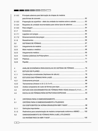 3.1.6.2 Principais adesivos para fabricação de chapas de madeira
para fôrmas de concreto 62
3.1.6.3 Preparação da superfície - efeito da umidade da madeira sobre a adesão 63
3.1.6.4 Requisitos de umidade recomendados para vários tipos de adesivos 63
3.1.6.5 Para colagem 64
3.1.7 Conectores 65
3.1.7.1 Ligações c o m pregos 65
3.1.7.2 Dimensionamento dos pregos 66
3.1.8 Revestimentos 66
3.2 S I S T E M A S DE F Ô R M A S 67
3.2.1 Integralmente de madeira 67
3.2.2 Misto madeira x metálico 68
3.2.3 Integralmente metálico 69
3.2.4 Cubetas (plásticas) de Polipropileno 70
3.2.5 Plásticas 71
3.2.6 Papelão 72
4 A N Á L I S E E C O N Ô M I C A PARA E S C O L H A DO SISTEMA DE F Ô R M A S 76
4.1 E S T U D O DE PILARES 77
4.1.1 Combinações consideradas (hipóteses de cálculo) 78
4.2 E S T U D O S DAS F Ô R M A S PARA LAJES 86
4.2.1 Cimbramento principal 86
4.2.2 Transversinas (Anexos A, B, C, D, E e F) 89
4.2.3 Análise comparativa do custo de fôrmas para lajes 90
4.3 E S T U D O D O S E S C O R A M E N T O S DE F Ô R M A S PARA V I G A S (Anexos G, H e I) 91
4.4 E S C O L H A DE F Ô R M A S PARA E S T R U T U R A S ESPECIAIS 93
5 C R I T É R I O S PARA O D I M E N S I O N A M E N T O 98
5.1 C R I T É R I O PARA O D I M E N S I O N A M E N T O U T I L I Z A N D O
O S C O E F I C I E N T E S DA N O R M A BRASILEIRA NBR 7190/97 98
5.1.1 Definições importantes 98
5.1.2 Parâmetros para caracterização de madeira c o m p e n s a d a conforme a ABIMCI 102
5.2 D I M E N S I O N A M E N T O DE F Ô R M A S PARA LAJES, U T I L I Z A N D O
O S P A R Â M E T R O S DA NBR 7190/97 105
 