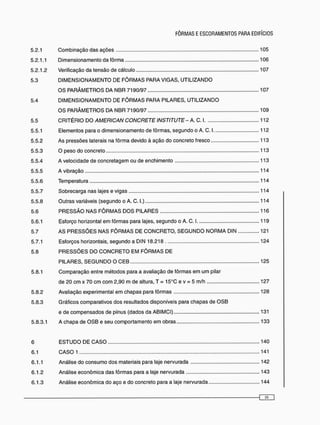 5.2.1 Combinação das ações 105
5.2.1.1 Dimensionamento da fôrma 106
5.2.1.2 Verificação da tensão de cálculo 107
5.3 D I M E N S I O N A M E N T O DE F Ô R M A S PARA VIGAS, UTILIZANDO
O S PARÂMETROS DA NBR 7190/97 107
5.4 D I M E N S I O N A M E N T O DE F Ô R M A S PARA PILARES, UTILIZANDO
O S P A R Â M E T R O S DA NBR 7190/97 109
5.5 CRITÉRIO DO AMERICAN CONCRETEINSTITUTE-A. C. 1 112
5.5.1 Elementos para o dimensionamento de fôrmas, segundo o A. C. 1 112
5.5.2 As pressões laterais na fôrma devido à ação do concreto fresco 113
5.5.3 O peso do concreto 113
5.5.4 A velocidade de concretagem ou de enchimento 113
5.5.5 A vibração 114
5.5.6 Temperatura 114
5.5.7 Sobrecarga nas lajes e vigas 114
5.5.8 Outras variáveis (segundo o A. C. I.) 114
5.6 P R E S S Ã O NAS F Ô R M A S D O S PILARES 116
5.6.1 Esforço horizontal em fôrmas para lajes, segundo o A. C. 1 119
5.7 AS P R E S S Õ E S NAS F Ô R M A S DE C O N C R E T O , S E G U N D O N O R M A DIN 121
5.7.1 Esforços horizontais, segundo a DIN 18.218 124
5.8 P R E S S Õ E S DO C O N C R E T O E M F Ô R M A S DE
PILARES, S E G U N D O O C E B 125
5.8.1 Comparação entre métodos para a avaliação de fôrmas e m um pilar
de 20 cm x 70 cm com 2,90 m de altura, T = 15°C e v = 5 m/h 127
5.8.2 Avaliação experimental em chapas para fôrmas 128
5.8.3 Gráficos comparativos dos resultados disponíveis para chapas de O S B
e de compensados de pínus (dados da ABIMCI) 131
5.8.3.1 A chapa de O S B e seu comportamento e m obras 133
6 E S T U D O DE C A S O 140
6.1 C A S O 1 141
6.1.1 Análise do consumo dos materiais para laje nervurada 142
6.1.2 Análise econômica das fôrmas para a laje nervurada 143
6.1.3 Análise econômica do aço e do concreto para a laje nervurada 144
 