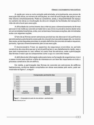 A o p ç ã o p o r u m a o u o u t r a s o l u ç ã o e s t á a t r e l a d a , p r i n c i p a l m e n t e , a o s p r a z o s d e
e x e c u ç ã o d a s o b r a s , a o n ú m e r o d e u t i l i z a ç õ e s , a o n í v e l d e s o l i c i t a ç ã o d a s p e ç a s ou a o s
t r ê s f a t o r e s s i m u l t a n e a m e n t e . P o d e - s e c o n s i d e r a r , a i n d a , a d i s p o n i b i l i d a d e d e e s p a ç o
n o c a n t e i r o - d e - o b r a s e a l o c a l i z a ç ã o d a o b r a e m r e l a ç ã o à s f a c i l i d a d e s d e t r a n s p o r t e e
m ã o - d e - o b r a l o c a l p a r a e x e c u ç ã o .
A d i f i c u l d a d e d o c o n h e c i m e n t o d o s c r i t é r i o s p a r a o d i m e n s i o n a m e n t o d e f ô r m a s
p a r a s e r v i r d e m o l d e a o c o n c r e t o a r m a d o t e m o s e u i n í c i o n o p r e c á r i o e n s i n o d e s t e t e m a
e m u n i v e r s i d a d e s b r a s i l e i r a s , o n d e , c o m r a r í s s i m a s e h o n r o s a s e x c e ç õ e s , s ã o m i n i s t r a d a s
a u l a s c o m a l g u m a s n o ç õ e s .
O f a t o d e a s f ô r m a s s e r e m e s t r u t u r a s p r o v i s ó r i a s n ã o d e v e s e r v i r d e j u s t i f i c a t i v a
p a r a t a l p o s t u r a , p o i s d u r a n t e a e x e c u ç ã o d e u m a e s t r u t u r a a s s o b r e c a r g a s s ã o , n a m a i o r i a
d a s v e z e s , a c i m a d a q u e l a s p r e v i s t a s n o p r o j e t o d e f i n i t i v o d e c o n c r e t o a r m a d o e r e q u e r e m ,
p o r t a n t o , r i g o r o s o d i m e n s i o n a m e n t o p a r a a s u a e x e c u ç ã o .
É d e s n e c e s s á r i o f r i s a r o s a s p e c t o s d a s e g u r a n ç a e n v o l v i d o s n o p e r í o d o
c o n s t r u t i v o d e u m a o b r a q u e p o r si s ó j á j u s t i f i c a r i a m o s e u d e t a l h a m e n t o r í g i d o , m a s o
q u e m a i s i m p r e s s i o n a é o s e u r e f l e x o n o c u s t o f i n a l d a e s t r u t u r a , o n d e a p a r t i c i p a ç ã o
d a s f ô r m a s é m a i o r q u e o s c o m p o n e n t e s c o m o o a ç o e o c o n c r e t o m a s s a .
A d e f i c i ê n c i a d e i n f o r m a ç ã o s o b r e e s t e t e m a n a f o r m a ç ã o d e e n g e n h e i r o s c i v i s é
o p a s s o i n i c i a l p a r a e x p l i c a r a f a l t a d e i n t e r e s s e e m u m i t e m t ã o i m p o r t a n t e e m t o d o o
p r o c e s s o c o n s t r u t i v o d e u m e d i f í c i o .
E m m é d i a , a p a r t i c i p a ç ã o d a s f ô r m a s d e c o n c r e t o e m e s t r u t u r a s d e e d i f í c i o s
h a b i t a c i o n a i s , c o n f o r m e d a d o s c o m p i l a d o s e m o b r a s e x e c u t a d a s p e l o a u t o r , p o d e s e r
m o s t r a d a n a f i g u r a 1, a s e g u i r :
Composição pavimento-tipo
45.00% ,
40.00%
35.00%
_ 30.00%
| 25.00%
| 20.00%
15.00%
10.00%
5.00%
0.00% ' '
L a n ç a m e n t o F ô r m a Mão-de-obra C o n c r e t o A ç o
I n s u m o s
Figura 1 - Composição de custo de uma estrutura • pavimento-tipo
Fonte: Elaborada pelo amo*
 