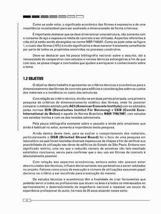 C o m o s e p o d e n o t a r , o s i g n i f i c a d o e c o n ô m i c o d a s f ô r m a s é e x p r e s s i v o e d e u m a
i m p o r t â n c i a i n c o n t e s t á v e l p a r a s e r a n a l i s a d o e d i m e n s i o n a d o d e f o r m a c r i t e r i o s a .
É i m p o r t a n t e d e s t a c a r que se deve d i m e n s i o n a r u m a estrutura, não s o m e n t e c o m
o c o n s u m o de a ç o e e s p e s s u r a m é d i a do c o n c r e t o a ser utilizado. A s p e c t o s referentes à
vida útil já estão s e n d o a b r a n g i d o s na n o r m a N B R 7190/97. C o m o se pode notar na f i g u r a
1, o c u s t o d a s f ô r m a s (10%) é m u i t o s i g n i f i c a t i v o e deve m e r e c e r t r a t a m e n t o s e m e l h a n t e
por parte de t o d o s os p r o j e t i s t a s envolvidos no p r o c e s s o c o n s t r u t i v o .
D e v e - s e d e s t a c a r que há p o u c a b i b l i o g r a f i a n a c i o n a l s o b r e o a s s u n t o , daí a
n e c e s s i d a d e do c o m p a r a t i v o c o m e s t u d o s e n o r m a s t é c n i c a s e s t r a n g e i r a s a fim de que
c o m isso, se p o s s a c h e g a r a c o n c l u s õ e s que a j u d e m a e n r i q u e c e r o c o n h e c i m e n t o s o b r e
o tema.
1.2 OBJETIVO
O o b j e t i v o d e s t e t r a b a l h o é a p r e s e n t a r os critérios t é c n i c o s e e c o n ô m i c o s para o
d i m e n s i o n a m e n t o das f ô r m a s de c o n c r e t o para edifícios e c o n s i d e r a ç õ e s sobre os c u s t o s
d o s m a t e r i a i s e a incidência no c u s t o d a s e s t r u t u r a s .
C o m relação ao critério técnico, dividiu-se e m duas partes principais, uma primeira
p e s q u i s a de c r i t é r i o s de d i m e n s i o n a m e n t o e s t á t i c o d a s f ô r m a s , o n d e foi p o s s í v e l
c o m p a r a r o m é t o d o a d o t a d o pelo ACI (American Concrete Institute) c o m os a d o t a d o s
p e l a s n o r m a s D I N (Deusisches Institut Für Normung) e CEB (Comitê Euro-
International du Beton) e aquele da N o r m a B r a s i l e i r a NBR 7190/1997, c o m e s t u d o s
nos e s t a d o s - l i m i t e s e c o m os das t e n s õ e s admissíveis.
Pela pouca bibliografia e x i s t e n t e sobre o a s s u n t o e ainda pelo e m p i r i s m o que
ainda é h a b i t u a l no setor, a u m e n t a a i m p o r t â n c i a d e s t a pesquisa.
A i n d a d e n t r o d e s t e i t e m , p a r a se a v a l i a r o c o m p o r t a m e n t o d o s m a t e r i a i s ,
p a r t i c u l a r m e n t e o O S B (Oriented Strand Board) foi o f o c o de u m a p e s q u i s a e m
l a b o r a t ó r i o na qual f o r a m t e s t a d a s d i v e r s a s e s p e s s u r a s de c h a p a s a f i m de verificar s u a
p o s s i b i l i d a d e de utilização nas o b r a s de edifícios do Estado de S ã o Paulo. E n b o r a c o m
s i g n i f i c a d o restrito, u m a vez que o reduzido n ú m e r o de a m o s t r a s não t e m r e s u l t a d o
e s t a t í s t i c o c o n c l u s i v o , s e r v i u para c o n f i r m a r que o seu uso e m f ô r m a s de concreto é
a b s o l u t a m e n t e possível.
C o m r e l a ç ã o a o s a s p e c t o s e c o n ô m i c o s , e m b o r a e s t e s n ã o p o s s a m e s t a r
d e s v i n c u l a d o s d o s t é c n i c o s , i n f l u e m d e c i s i v a m e n t e n o s p a r â m e t r o s a s e r e m a d o t a d o s
no p r o j e t o . F a t o r e s c o m o p r a z o de e x e c u ç ã o e n ú m e r o de u t i l i z a ç õ e s a s s u m e m p a p e l
d e c i s i v o no c r i t é r i o a ser e s c o l h i d o p a r a a e x e c u ç ã o do m e s m o .
O s e s t u d o s t é c n i c o s e e c o n ô m i c o s t ê m a f i n a l i d a d e de criar f e r r a m e n t a s que
p o d e r ã o servir a t o d o s os p r o f i s s i o n a i s que a t u a m na área e a t o d o s os i n t e r e s s a d o s no
a p r i m o r a m e n t o e d e s e n v o l v i m e n t o da e n g e n h a r i a n a c i o n a l e r e p a s s a r u m p o u c o da
experiência profissional do autor, há m a i s de 25 anos a t u a n d o nesse setor.
 