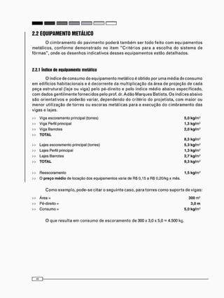 2.2 EQUIPAMENTO METÁLICO
O c i m b r a m e n t o do p a v i m e n t o poderá t a m b é m ser t o d o f e i t o c o m e q u i p a m e n t o s
m e t á l i c o s , c o n f o r m e d e m o n s t r a d o no i t e m " C r i t é r i o s para a e s c o l h a do s i s t e m a de
f ô r m a s " , o n d e os d e s e n h o s i n d i c a t i v o s d e s s e s e q u i p a m e n t o s e s t ã o detalhados.
2.2.1 índice de equipamento metálico
O índice de c o n s u m o do e q u i p a m e n t o metálico é obtido por u m a média de c o n s u m o
e m edifícios h a b i t a c i o n a i s e é d e c o r r e n t e da m u l t i p l i c a ç ã o da área de projeção de c a d a
peça e s t r u t u r a l (laje ou viga) pelo pé-direito e pelo índice m é d i o abaixo especificado,
c o m dados g e n t i l m e n t e f o r n e c i d o s pelo prof. dr. A d ã o M a r q u e s Batista. O s índices abaixo
são o r i e n t a t i v o s e poderão variar, d e p e n d e n d o do critério do projetista, c o m maior ou
m e n o r utilização de t o r r e s ou e s c o r a s m e t á l i c a s para a e x e c u ç ã o do c i m b r a m e n t o das
igas e lajes.
> Viga escoramento principal (torres) 5,0 kg/m
> Viga Perfil principal 1,3 kg/m
> Viga Barrotes 2,0 kg/m
> TOTAL
8,3 kg/m
> Lajes escoramento principal (torres) 5,3 kg/m
> Lajes Perfil principal 1,3 kg/m
> Lajes Barrotes 2,7 kg/m
> TOTAL 9,3 kg/m
> Reescoramento 1,5 kg/m
> O preço médio de locação dos equipamentos varia de RS 0,15 a R$ 0,20/kg x mês.
C o m o exemplo, pode-se citar o s e g u i n t e caso, para t o r r e s c o m o s u p o r t e de vigas:
>> Á r e a = 300 m2
>> Pé-direito = 3,0 m
>> C o n s u m o = 5,0 kg/m3
O que resulta e m c o n s u m o de e s c o r a m e n t o de 300 x 3,0 x 5,0 = 4.500 kg.
 