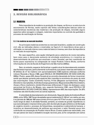 3. REVISÃO BIBLIOGRÁFICA
3.1 MADEIRA
Pela i m p o r t â n c i a da m a d e i r a na p r o d u ç ã o de chapas, na f ô r m a e na e s t r u t u r a de
e s c o r a m e n t o de f ô r m a s , n e s t e c a p í t u l o s ã o f e i t a s c o n s i d e r a ç õ e s b á s i c a s s o b r e as
c a r a c t e r í s t i c a s m e c â n i c a s d a s m a d e i r a s e da p r o d u ç ã o de chapas, incluindo a l g u n s
a s p e c t o s sobre s e c a g e m e c o l a g e m , m a t e r i a i s i m p o r t a n t e s no c o n t r o l e da qualidade e
p r o c e s s o de reutilização de f ô r m a s .
3.1.1 As madeiras no mercado brasileiro
A s principais m a d e i r a s e x i s t e n t e s no m e r c a d o brasileiro, u s a d a s e m c o n s t r u ç ã o
civil, s ã o as i n d i c a d a s a b a i x o e m o s t r a d a s na f i g u r a 6. A i m p o r t â n c i a de as para a
utilização no m e r c a d o interno c o m o m a t e r i a l básico é imensa, s e m dizer da i m p o r t â n c i a
no m e r c a d o de e x p o r t a ç õ e s .
N o c a s o específico, u m a o p ç ã o i n t e l i g e n t e para a a b e r t u r a de novos mercados,
b e m c o m o p a r a o d e c o r r e n t e a u m e n t o da a t i v i d a d e e c o n ô m i c a , é o i n c e n t i v o ao
d e s e n v o l v i m e n t o de políticas que e n v o l v a m o setor florestal, que t e m c o n t r i b u í d o de
f o r m a p o u c o e x p r e s s i v a na c o m p o s i ç ã o de n o s s o P r o d u t o I n t e r n o B r u t o , c o n f o r m e
i n f o r m a ç õ e s do site da Escola de E n g e n h a r i a de S ã o C a r l o s (2005a).
Sem, no entanto, esquecer de focalizar o quadro atual de d e s m a t a m e n t o predador
das florestas tropicais, p a r t i c u l a r m e n t e na A m a z ô n i a , que possui reservas e s t i m a d a s em
50 bilhões de m3 de m a d e i r a c o m a p r o x i m a d a m e n t e 4.000 espécies a r b ó r e a s c o n f o r m e
indicam Rezende e Neves (1988, apud E S C O L A DE E N G E N H A R I A DE S Ã O C A R L O S ,
2005a). Porém, quase 20% d e s s a floresta já se encontra devastada de f o r m a irreversível,
sendo que d e s s a s s o m e n t e sete espécies t ê m importância e c o n ô m i c a do ponto de vista
d a s e x p o r t a ç õ e s : C e d r o ( C e d r e l l a f i s s i l i s ) , V i r o l a ( B a g a s s a s u r i n a m e n s i s ) , M o g n o
( S w i e t e n i a macrophylla), A n d i r o b a ( C a r a p a g u i a n e n s i s ) , M a ç a r a n d u b a ( M a n i l k a r a huberi),
A s s a c u ( H u r a crepitans) e J a t o b á ( H y m e n a e a stilbocarpa). É digno de destaque o peso
p e r c e n t u a l da V i r o l a e do M o g n o , que, s e g u n d o V a n t o m m e (1991, a p u d E S C O L A DE
E N G E N H A R I A DE S Ã O C A R L O S , 2005a), r e p r e s e n t a v a m 68% das exportações. O s 32%
restantes são distribuídos entre as outras espécies.
A velocidade de d e s m a t a m e n t o vem diminuindo. Segundo dados do A m b i e n t e Brasil
(2005), entre 1978 e 1987 f o r a m devastados aproximadamente 21.130 km2, e m média, por ano,
e no período de 1988 até 1997 esse n ú m e r o diminuiu para 16.777 km2 anuais, o que ainda está
muito longe do ideal. A atividade florestal, portanto, se reveste de grande importância e a
sua racionalização é imprescindível, pois, além da retenção do gás carbônico e da liberação
do oxigênio durante o processo da fotossíntese, necessários à sobrevivência humana, o
incentivo ao d e s e n v o l v i m e n t o de políticas que envolvem o setor f l o r e s t a l pouco t e m
contribuído na c o m p o s i ç ã o do Produto Interno Bruto. O setor poderia ser estimulado, uma
vez que parece ser essa a verdadeira vocação nacional, pois, se for c o m p a r a d a c o m outros
 