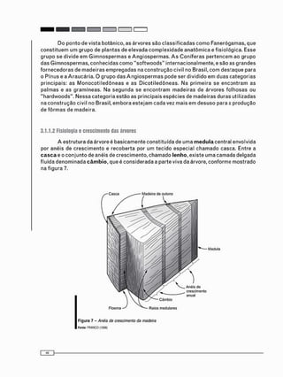 D o p o n t o de vista botânico, as árvores s ã o c l a s s i f i c a d a s c o m o Fanerógamas, que
c o n s t i t u e m u m g r u p o de plantas de elevada c o m p l e x i d a d e a n a t ô m i c a e fisiológica. Esse
g r u p o se d i v i d e e m G i m n o s p e r m a s e A n g i o s p e r m a s . A s C o n í f e r a s p e r t e n c e m ao g r u p o
das G i m n o s p e r m a s , c o n h e c i d a s c o m o " s o f t w o o d s " internacionalmente, e são as g r a n d e s
f o r n e c e d o r a s de m a d e i r a s e m p r e g a d a s na c o n s t r u ç ã o civil no Brasil, c o m d e s t a q u e para
o Pínus e a A r a u c á r i a . O g r u p o das A n g i o s p e r m a s pode ser d i v i d i d o e m d u a s c a t e g o r i a s
principais: as M o n o c o t i l e d ô n e a s e as D i c o t i l e d ô n e a s . Na p r i m e i r a se e n c o n t r a m as
p a l m a s e as g r a m í n e a s . Na s e g u n d a se e n c o n t r a m m a d e i r a s de árvores f o l h o s a s ou
" h a r d w o o d s " . N e s s a c a t e g o r i a estão as principais e s p é c i e s de m a d e i r a s duras utilizadas
na c o n s t r u ç ã o civil no Brasil, e m b o r a e s t e j a m c a d a vez m a i s e m d e s u s o para a p r o d u ç ã o
de f ô r m a s de madeira.
3.1.1.2 Físiología e crescimento das án/ores
A e s t r u t u r a da árvore é b a s i c a m e n t e c o n s t i t u í d a de u m a medula central envolvida
por anéis de c r e s c i m e n t o e r e c o b e r t a por um t e c i d o especial c h a m a d o casca. Entre a
casca e o c o n j u n t o de anéis de c r e s c i m e n t o , c h a m a d o lenho, existe u m a camada delgada
fluida d e n o m i n a d a câmbio, que é c o n s i d e r a d a a parte viva da árvore, c o n f o r m e m o s t r a d o
na f i g u r a 7.
F i g u r a 7 - Anéis de crescimento da madeira
Fonte: FRANCO (1998)
 