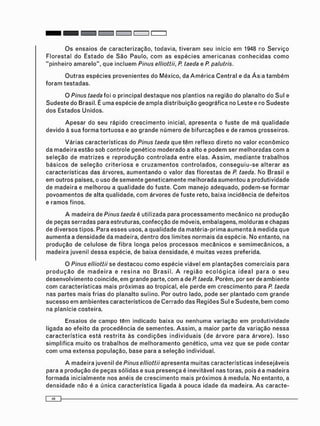 O s e n s a i o s de c a r a c t e r i z a ç ã o , todavia, t i v e r a m seu início e m 1948 r o S e r v i ç o
F l o r e s t a l do E s t a d o de S ã o Paulo, c o m as e s p é c i e s a m e r i c a n a s c o n h e c i d a s c o m o
" p i n h e i r o a m a r e l o " , que i n c l u e m Pinus elliottii, P taeda e P. palutris.
O u t r a s e s p é c i e s p r o v e n i e n t e s do México, da A m é r i c a C e n t r a l e da Á s a t a m b é m
f o r a m t e s t a d a s .
O Pinus taeda foi o principal d e s t a q u e nos p l a n t i o s na região do planalto do Sul e
S u d e s t e do Brasil. É u m a espécie de a m p l a distribuição g e o g r á f i c a no Leste e no S u d e s t e
d o s Estados U n i d o s .
A p e s a r do seu rápido c r e s c i m e n t o inicial, a p r e s e n t a o f u s t e de m á q u a l i d a d e
devido à s u a f o r m a t o r t u o s a e ao g r a n d e n ú m e r o de b i f u r c a ç õ e s e de r a m o s grosseiros.
V á r i a s c a r a c t e r í s t i c a s do Pinus taeda que t ê m reflexo direto no valor e c o n ô m i c o
da m a d e i r a e s t ã o sob c o n t r o l e g e n é t i c o m o d e r a d o a alto e p o d e m ser m e l h o r a d a s c o m a
s e l e ç ã o de m a t r i z e s e r e p r o d u ç ã o c o n t r o l a d a entre elas. A s s i m , m e d i a n t e t r a b a l h o s
b á s i c o s de s e l e ç ã o c r i t e r i o s a e c r u z a m e n t o s c o n t r o l a d o s , c o n s e g u i u - s e a l t e r a r as
c a r a c t e r í s t i c a s das árvores, a u m e n t a n d o o valor das f l o r e s t a s de P. taeda. No Brasil e
e m o u t r o s países, o uso de s e m e n t e g e n e t i c a m e n t e m e l h o r a d a a u m e n t o u a produtividade
de m a d e i r a e m e l h o r o u a q u a l i d a d e do fuste. C o m m a n e j o adequado, p o d e m - s e f o r m a r
p o v o a m e n t o s de alta qualidade, c o m árvores de f u s t e reto, baixa i n c i d ê n c i a de d e f e i t o s
e r a m o s finos.
A m a d e i r a de Pinus taeda é utilizada para p r o c e s s a m e n t o m e c â n i c o ne p r o d u ç ã o
de peças serradas para estruturas, c o n f e c ç ã o de móveis, embalagens, molduras e c h a p a s
de d i v e r s o s tipos. Para e s s e s usos, a q u a l i d a d e da m a t é r i a - p r i m a a u m e n t a à m e d i d a que
a u m e n t a a d e n s i d a d e da madeira, d e n t r o dos l i m i t e s n o r m a i s da espécie. N o entanto, na
p r o d u ç ã o de c e l u l o s e de f i b r a longa pelos p r o c e s s o s m e c â n i c o s e s e m i m e c â n i c o s , a
m a d e i r a juvenil d e s s a espécie, de baixa densidade, é m u i t a s vezes preferida.
O Pinus elliottii se d e s t a c o u c o m o e s p é c i e viável e m p l a n t a ç õ e s c o m e r c i a i s para
p r o d u ç ã o de m a d e i r a e r e s i n a n o B r a s i l . A r e g i ã o e c o l ó g i c a i d e a l p a r a o s e u
d e s e n v o l v i m e n t o coincide, e m g r a n d e parte, c o m a de P taeda. Porém, por ser de a m b i e n t e
c o m c a r a c t e r í s t i c a s m a i s p r ó x i m a s ao tropical, ele perde em c r e s c i m e n t o para P. taeda
nas partes m a i s frias do planalto sulino. Por o u t r o lado, pode ser p l a n t a d o c o m g r a n d e
s u c e s s o e m a m b i e n t e s c a r a c t e r í s t i c o s de C e r r a d o das R e g i õ e s Sul e Sudeste, b e m c o m o
na planície costeira.
Ensaios de c a m p o t ê m indicado baixa ou n e n h u m a variação e m p r o d u t i v i d a d e
ligada ao e f e i t o da p r o c e d ê n c i a de s e m e n t e s . A s s i m , a maior parte da variação n e s s a
c a r a c t e r í s t i c a e s t á r e s t r i t a às c o n d i ç õ e s i n d i v i d u a i s ( d e á r v o r e para árvore). Isso
s i m p l i f i c a m u i t o os t r a b a l h o s de m e l h o r a m e n t o genético, u m a vez que se pode c o n t a r
c o m u m a e x t e n s a população, base para a s e l e ç ã o individual.
A m a d e i r a juvenil de Pinus elliottii a p r e s e n t a m u i t a s c a r a c t e r í s t i c a s indesejáveis
para a p r o d u ç ã o de peças s ó l i d a s e s u a p r e s e n ç a é inevitável nas toras, pois é a m a d e i r a
f o r m a d a i n i c i a l m e n t e nos anéis de c r e s c i m e n t o m a i s p r ó x i m o s à medula. N o entanto, a
d e n s i d a d e não é a única c a r a c t e r í s t i c a ligada à p o u c a idade da madeira. A s c a r a c t e -
 