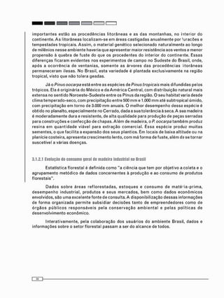 i m p o r t a n t e s e s t ã o as p r o c e d ê n c i a s l i t o r â n e a s e as d a s m o n t a n h a s , no interior do
c o n t i n e n t e . A s l i t o r â n e a s l o c a l i z a m - s e e m áreas c a s t i g a d a s a n u a l m e n t e por f u r a c õ e s e
t e m p e s t a d e s tropicais. A s s i m , o m a t e r i a l g e n é t i c o s e l e c i o n a d o n a t u r a l m e n t e ao longo
de milênios nesse a m b i e n t e haveria que apresentar maior resistência aos ventos e m e n o r
p r o p e n s ã o à q u e b r a de f u s t e do que os p r o c e d e n t e s do interior do continente. Essas
d i f e r e n ç a s f i c a r a m e v i d e n t e s nos e x p e r i m e n t o s de c a m p o no S u d e s t e do Brasil, onde,
a p ó s a o c o r r ê n c i a de v e n t a n i a s , s o m e n t e as á r v o r e s d a s p r o c e d ê n c i a s l i t o r â n e a s
p e r m a n e c e r a m ilesas. N o Brasil, esta variedade é plantada e x c l u s i v a m e n t e na região
tropical, visto que não t o l e r a geadas.
Já o Pinus oocarpa está entre as e s p é c i e s de Pinus tropicais m a i s difundidas pelos
t r ó p i c o s . Ela é originária do M é x i c o e da A m é r i c a Central, c o m d i s t r i b u i ç ã o natural mais
extensa no sentido N o r o e s t e - S u d e s t e entre os Pinus da região. O seu habitat varia desde
c l i m a t e m p e r a d o - s e c o , c o m precipitação entre 500 m m e 1.000 m m até subtropical úmido,
c o m p r e c i p i t a ç ã o e m t o r n o de 3.000 m m anuais. O m e l h o r d e s e m p e n h o dessa e s p é c i e é
obtido no planalto, e s p e c i a l m e n t e no Cerrado, dada a sua tolerância à seca. A sua madeira
é m o d e r a d a m e n t e d u r a e resistente, de alta q u a l i d a d e para p r o d u ç ã o de peças s e r r a d a s
para c o n s t r u ç õ e s e c o n f e c ç ã o de chapas. A l é m de madeira, o P. oocarpa t a m b é m produz
r e s i n a e m q u a n t i d a d e viável para e x t r a ç ã o c o m e r c i a l . E s s a e s p é c i e produz m u i t a s
s e m e n t e s , o que f a c i l i t a a expansão d o s seus plantios. Em locais de baixa altitude ou na
planície costeira, a p r e s e n t a c r e s c i m e n t o lento, c o m má f o r m a de fuste, a l é m ds se t o r n a r
suscetível a várias doenças.
3.1.2.1 Evolução do consumo geral de madeira industrial no Brasil
Estatística f l o r e s t a l é d e f i n i d a c o m o "a ciência que t e m por o b j e t i v o a c o l e t a e o
a g r u p a m e n t o m e t ó d i c o de d a d o s c o n c e r n e n t e s à p r o d u ç ã o e ao c o n s u m o de p r o d u t o s
f l o r e s t a i s " .
D a d o s s o b r e á r e a s r e f l o r e s t a d a s , e s t o q u e s e c o n s u m o de m a t é - i a - p r i m a ,
d e s e m p e n h o i n d u s t r i a l , p r o d u t o s e s e u s m e r c a d o s , b e m c o m o d a d o s e c o n ô m i c o s
envolvidos, são u m a excelente fonte de consulta. A d i s p o n i b i l i z a ç ã o d e s s a s i n f o r m a ç õ e s
de f o r m a o r g a n i z a d a p e r m i t e s u b s i d i a r d e c i s õ e s t a n t o de e m p r e e n d e d o r e s c o m o de
ó r g ã o s p ú b l i c o s r e s p o n s á v e i s p e l a c o n s e r v a ç ã o a m b i e n t a l e p e l a s p o l í t i c a s de
d e s e n v o l v i m e n t o e c o n ô m i c o .
I n t e r a t i v a m e n t e , pela c o l a b o r a ç ã o dos u s u á r i o s do a m b i e n t e Brasil, d a d o s e
i n f o r m a ç õ e s s o b r e o s e t o r f l o r e s t a l p a s s a m a ser do alcance de todos.
 