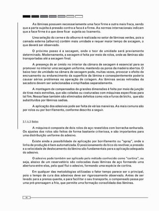 A s l â m i n a s p o s s u e m n e c e s s a r i a m e n t e u m a f a c e f i r m e e o u t r a m a i s fraca, s e n d o
que a parte sujeita à pressão c o n t r a a f a c a é a firme. A s n o r m a s i n t e r n a c i o n a i s i n d i c a m
que a f a c e f i r m e é a que deve ficar sujeita ao lixamento.
U m a s e l e ç ã o do c e r n e e do a l b u r n o é realizada no setor de l â m i n a s verdes, pois a
c a m a d a externa (alburno) c o n t é m m a i s u m i d a d e e requer maior t e m p o de s e c a g e m , o
que deverá ser observado.
O p r ó x i m o p a s s o é a s e c a g e m , o n d e o t e o r de u m i d a d e s e r á p r e v i a m e n t e
d e t e r m i n a d o . M o d e r n a m e n t e , a s e c a g e m é f e i t a por m e i o de rolos, o n d e as lâminas são
t r a n s p o r t a d a s até a s e c a g e m final.
A p r e s e n ç a do ar ú m i d o no interior da c â m a r a de s e c a g e m é essencial para se
promover no interior u m a s e c a g e m uniforme, m a n t e n d o os poros da m a d e i r a abertos. O
baixo teor de u m i d a d e na c â m a r a de s e c a g e m pode, m u i t a s vezes, provocar o e f e i t o de
e n c r u a m e n t o ou e n d u r e c i m e n t o da superfície da lâmina e c o n s e q ü e n t e m e n t e p o d e r i a
c a u s a r s é r i o s p r o b l e m a s na o p e r a ç ã o de c o l a g e m . A s l â m i n a s s e c a s r e t i r a d a s da
s e c a d o r a d e v e m ser s e l e c i o n a d a s e e m p i l h a d a s s e p a r a d a m e n t e .
A m o n t a g e m de c o m p e n s a d o s de g r a n d e s d i m e n s õ e s é f e i t a por m e i o da j u n ç ã o
de tiras m a i s estreitas, que são c o l a d a s ou c o s t u r a d a s c o m m á q u i n a s e s p e c i f i c a s para
tal fim. N e s s a f a s e t a m b é m são e l i m i n a d o s d e f e i t o s c o m o n ó s e f u r o s de bicho, que são
s u b s t i t u í d o s por l â m i n a s sadias.
A a p l i c a ç ã o d o s a d e s i v o s pode ser f e i t a de várias maneiras. A s m a i s c o m u n s s ã o
por rolos ou por b o r r i f a m e n t o , c o n f o r m e d e s c r i t o a seguir.
3.1.4.3 Rolos
A m á q u i n a é c o m p o s t a de dois rolos de a ç o revestidos c o m b o r r a c h a ranhurada.
O s a j u s t e s dos rolos são f e i t o s de f o r m a b a s t a n t e criteriosa, e são i m p o r t a n t e s para
u m a d i s t r i b u i ç ã o u n i f o r m e do adesivo.
Existe ainda a p o s s i b i l i d a d e de a p l i c a ç ã o por b o r r i f a m e n t o ou " s p r a y " , o n d e a
linha de p r o d u ç ã o é b e m a u t o m a t i z a d a . O p o s i c i o n a m e n t o do bico do revólver, a pressão
e a v e l o c i d a d e de d e s l o c a m e n t o da l â m i n a são f u n d a m e n t a i s para a a p l i c a ç ã o a d e q u a d a
do adesivo.
O adesivo pode t a m b é m ser a p l i c a d o pelo m é t o d o c o n h e c i d o c o m o " c o r t i n a " , ou
seja, abaixo de u m r e s e r v a t ó r i o são c o l o c a d a s d u a s l â m i n a s de a ç o f o r m a n d o u m a
a b e r t u r a entre elas, pela qual flui o adesivo, f o r m a n d o u m a espécie de cortina.
Em qualquer das m e t o d o l o g i a s utilizadas o fator t e m p o parece ser o principal,
pois o t e m p o de cura d o s a d e s i v o s deve ser r i g o r o s a m e n t e o b s e r v a d o . A n t e s de ser
levado para a prensa quente, e para f a c i l i t a r o seu t r a n s p o r t e , o c o m p e n s a d o passa por
u m a p r é - p r e n s a g e m a frio, que p e r m i t e u m a f o r m a ç ã o c o n s o l i d a d a das lâminas.
 
