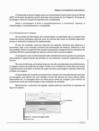 A t e m p e r a t u r a de p r e n s a g e m para os c o m p e n s a d o s t r a d i c i o n a i s varia de 100 até
160°C, e m f u n ç ã o do adesivo que foi a p l i c a d o e da pressão de 12 a 15 kg/cm2 . O t e m p o de
p r e n s a g e m varia e m f u n ç ã o da e s p e s s u r a do c o m p e n s a d o .
A p ó s a p r e n s a g e m é f e i t o o e s q u a d r e j a m e n t o , o l i x a m e n t o , r e p a r o s , a
c l a s s i f i c a ç ã o , o a r m a z e n a m e n t o e a expedição.
3.1.4.4 Preparação para a colagem
No p r o c e s s o de f a b r i c a ç ã o dos c o m p e n s a d o s a p r e p a r a ç ã o para a c o l a g e m das
m a d e i r a s m e r e c e d e s t a q u e especial, pois na m a i o r i a d a s vezes os d e f e i t o s a p a r e c e m
p o r q u e o s u b s t r a t o ( m a d e i r a ) foi m a l p r e p a r a d o .
O t e o r de u m i d a d e , c o m o foi d e s c r i t o e m c a p í t u l o r e f e r e n t e a o s a d e s i v o s , é
primordial, pois o seu e x c e s s o p r o m o v e alta p e n e t r a ç ã o do adesivo, influencia a sua
viscosidade, d i m i n u i a superfície de c o n t a t o e prejudica a c o l a g e m final. E a escassez de
u m i d a d e d i f i c u l t a a p e n e t r a ç ã o do adesivo, d i m i n u i n d o a s u a a n c o r a g e m .
A s e c a g e m e o seu c o n d i c i o n a m e n t o são c o n s i d e r a d o s bons q u a n d o seu processo
não propicia o a p a r e c i m e n t o de t e n s õ e s ou e n c r u a m e n t o , evitando e m p e n a m e n t o s e
trincas.
No c a s o de lâminas, as t e n s õ e s internas não são c o n s i d e r a d a s u m p r o b l e m a para
a c o l a g e m , c o m o nas m a d e i r a s serradas. Porém, se a u m i d a d e for m u i t o alta, promoverá
o a p a r e c i m e n t o de bolhas ou bolsas de vapor d u r a n t e a p r e n s a g e m a quente, induzindo
a f a l h a s na c o l a g e m .
A preparação das superfícies é essencial e c o m e ç a c o m a escolha das f e r r a m e n t a s
na u s i n a g e m , que d e v e m ser b e m afiadas e livres de m a r c a s de facas, fibras soltas
d e p r e s s õ e s etc. A u s i n a g e m deve ser f e i t a p o u c o a n t e s da c o l a g e m , para manter as
superfícies livres de c o n t a m i n a ç ã o e das v a r i a ç õ e s de umidade.
B a s i c a m e n t e , a e s t r u t u r a da ligação c o l a d a pode ser r e s u m i d a no e s q u e m a da
f i g u r a 15, abaixo:
Figura 15 - Estrutura da ligação colada
Fonte: WATAI (1558}
 