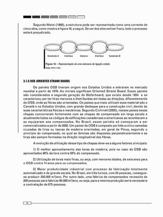 S e g u n d o W a t a i (1988), a e s t r u t u r a pode ser r e p r e s e n t a d a c o m o u m a corrente de
cinco elos, c o m o m o s t r a a figura 16, a seguir. Se u m dos elos estiver fraco, todo o processo
e s t a r á prejudicado.
Substrato A Interface Adesivo Interface Substrato B
F i g u r a 16 - Representação de uma estrutura de ligação colada
Fonte: WATAI (1988)
3.1.5 OSB (ORIENTED STRAND BOARD)
O s painéis O S B t i v e r a m o r i g e m nos E s t a d o s U n i d o s e e n t r a r a m no m e r c a d o
m u n d i a l a partir de 1978. A s iniciais s i g n i f i c a m O r i e n t e d S t r a n d Board. Esses painéis
s ã o c o n s i d e r a d o s a s e g u n d a g e r a ç ã o do W a f e r b o a r d , q u e e x i s t e d e s d e 1954 e se
c a r a c t e r i z o u por ter t i r a s m e n o r e s e d i s t r i b u í d a s em t o d a s as direções, d i f e r e n t e m e n t e
do O S B , o n d e as fibras são orientadas. O s países que m a i s u t i l i z a m esse material s ã o o
C a n a d á e os E s t a d o s Unidos, c o m g r a n d e d e s t a q u e para a c o n s t r u ç ã o civil, devido às
s u a s c a r a c t e r í s t i c a s físicas e mecânicas. S e g u n d o C i c h i n e l i (2005), n e s s e s países e s s a s
c h a p a s c o n c o r r e r a m f o r t e m e n t e c o m as c h a p a s de c o m p e n s a d o e m larga e s c a l a e
a t u a l m e n t e t o d o s os c ó d i g o s de e d i f i c a ç õ e s c a n a d e n s e s e a m e r i c a n o s as r e c o n h e c e m e
as e q u i p a r a m a o s c o m p e n s a d o s . N o B r a s i l , e s s e s p a i n é i s s ó c o m e ç a r a m a s e r
c o m e r c i a l i z a d o s a partir de 2002. U m painel de O S B é c o m p o s t o por três a cinco c a m a d a s
c r u z a d a s de t i r a s ou l a s c a s de m a d e i r a o r i e n t a d a s , e m geral de Pínus, s e g u i n d o o
princípio do c o m p e n s a d o , no qual as lâminas são d i s p o s t a s p e r p e n d i c u l a r m e n t e e as
t i r a s são s e m p r e f o r m a d a s na direção l o n g i t u d i n a l d a s fibras.
A evolução da utilização d e s s e tipo de c h a p a s deve-se a alguns f a t o r e s principais:
1) O m e l h o r a p r o v e i t a m e n t o das t o r a s de madeira, pois no c a s o do O S B s ã o
a p r o v e i t a d o s 96% da t o r a c o n t r a 56% do c o m p e n s a d o .
2) U t i l i z a ç ã o de t o r a s m a i s finas, ou seja, c o m m e n o r e s idades, de s e i s a n o s para
o O S B c o n t r a 14 anos para os c o m p e n s a d o s .
3) M a i o r p r o d u t i v i d a d e i n d u s t r i a l c o m p r o c e s s o de f a b r i c a ç ã o t o t a l m e n t e
a u t o m a t i z a d o e de g r a n d e escala. No Brasil, e m três turnos, c o m 24 p e s s o a s , c o n s e g u e -
se produzir 350.000 m3 /ano. Por o u t r o lado, u m a fábrica de c o m p e n s a d o s necessita de
200 pessoas para fabricar 80.000 m3 /ano, ou seja, para a m e s m a p r o d u ç ã o seria necessária
a c o n t r a t a ç ã o de 875 pessoas.
 