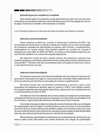 Esta c l a s s i f i c a ç ã o é c o n s i d e r a d a a m a i s s i g n i f i c a t i v a do ponto de vista das reais
u t i l i z a ç õ e s no m e r c a d o de m a d e i r a s e se divide b a s i c a m e n t e e m três categorias: à prova
de água, r e s i s t e n t e à u m i d a d e e não r e s i s t e n t e à u m i d a d e .
3.1.6.2 Principais adesivos para fabricação de chapas de madeira para fôrmas de concreto
Adesivos uréia-formaldeído
E s s e s a d e s i v o s p o d e m ser c u r a d o s à t e m p e r a t u r a a m b i e n t e de 20°C, s ã o
e n c o n t r a d o s e m f o r m a de pó ou líquido e p o d e m ser u s a d o s c o m ou s e m i n c o r p o r a ç ã o
de e x t e n s o r e s ( s u b s t â n c i a s a d i c i o n a d a s ao a d e s i v o para f a c i l i t a r o e s p a l h a m e n t o ) ,
c a t a l i s a d o r e s ou c a r g a s i n e r t e s . Eles t a m b é m p o d e m ser c u r a d o s e m p r e n s a s a
t e m p e r a t u r a s m a i s altas, de 100°C até 130°C, ou ainda c o m f o r m u l a ç õ e s especiais, por
m e i o de alta f r e q ü ê n c i a ou o u t r a s f o r m u l a ç õ e s específicas.
O s a d e s i v o s à b a s e de uréia, q u a n d o i s e n t o s de e x t e n s o r e s , p o s s u e m b o a
resistência à água e a u m i d a d e s r e l a t i v a m e n t e altas, p o r é m são sensíveis a t e m p e r a t u r a s
a c i m a de 65°C. Portanto, não são r e c o m e n d a d o s para u t i l i z a ç ã o e m exteriores, c o m o é
o c a s o das f ô r m a s de concreto.
Adesivos fenol-formaldeído
O s a d e s i v o s à base de resina f e n o l - f o r m a l d e í d o são f o r n e c i d o s e m f o r m a de pó,
para s e r e m m i s t u r a d o s c o m á g u a ou o u t r o s s o l v e n t e s , e t a m b é m estão disponíveis e m
f o r m a de película, para facilitar as o p e r a ç õ e s de m i s t u r a e e s p a l h a m e n t o .
N a f o r m a líquida, s ã o n o r m a l m e n t e a v e r m e l h a d o s e e s c u r o s e para a c u r a
n e c e s s i t a m de t e m p e r a t u r a elevada, igual ou superior a 140°C, m a s t a m b é m e x i s t e m
f o r m u l a ç õ e s e s p e c i a i s para a p l i c a ç õ e s específicas, capazes de criar c o n d i ç õ e s de c u r a
a u m a t e m p e r a t u r a ao redor de 23°C.
O s adesivos f e n o l - f o r m a l d e í d o são os m a i s u s a d o s na c o l a g e m de c o m p e n s a d o s
u t i l i z a d o s em f ô r m a s de c o n c r e t o para a c o n s t r u ç ã o civil. S e u t e m p o de e s t o c a g e m é de
6 a 12 meses, e alguns t i p o s s a o a l t a m e n t e Indicados para c l i m a s tropicais.
O principal e m p r e g o de adesivos à base de resinas f e n ó l i c a s refere-se à p r o d u ç ã o
de c o m p e n s a d o s à prova d'água, i n c l u i n d o quilha ou c a s c o de navios e outros p r o d u t o s
para f i n s náuticos. Esses a d e s i v o s são t a m b é m u s a d o s c o m f a r i n h a de casca de nozes
ou o u t r o m a t e r i a l inerte c o m o e n c h i m e n t o , m a s para j u n t a s c o l a d a s de alta d u r a b i l i d a d e
esse tipo de m a t e r i a l ( e n c h i m e n t o ) deve ser retirado da f o r m u l a ç ã o .
R e c e n t e m e n t e , q u a n t i d a d e s c o n s i d e r á v e i s de c o m p e n s a d o s de coníferas de uso
i n t e r i o r e s t ã o s e n d o f a b r i c a d a s c o m r e s i n a s f e n ó l i c a s c o m a d i ç ã o de q u a n t i d a d e s
 