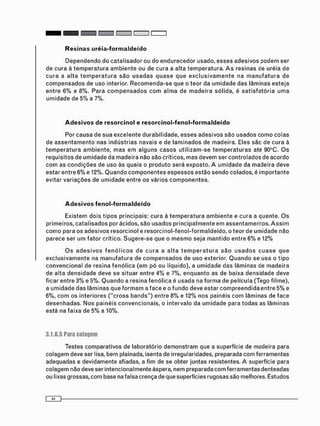 D e p e n d e n d o do c a t a l i s a d o r ou do e n d u r e c e d o r usado, e s s e s a d e s i v o s p o d e m ser
de cura à t e m p e r a t u r a a m b i e n t e ou de cura a alta t e m p e r a t u r a . A s resinas de uréia de
c u r a a a l t a t e m p e r a t u r a s ã o u s a d a s q u a s e q u e e x c l u s i v a m e n t e na m a n u f a t u r a de
c o m p e n s a d o s de uso interior. R e c o m e n d a - s e que o teor da u m i d a d e das lâminas e s t e j a
e n t r e 6 % e 8%. Para c o m p e n s a d o s c o m a l m a de m a d e i r a sólida, é s a t i s f a t ó r i a u m a
u m i d a d e de 5% a 7%.
Adesivos de resorcinol e resorcinol-fenol-formaldeído
Por c a u s a de s u a e x c e l e n t e durabilidade, e s s e s a d e s i v o s são u s a d o s c o m o c o l a s
de a s s e n t a m e n t o nas i n d ú s t r i a s navais e de l a m i n a d o s de madeira. Eles são de cura à
t e m p e r a t u r a a m b i e n t e , m a s e m a l g u n s c a s o s u t i l i z a m - s e t e m p e r a t u r a s até 90°C. O s
requisitos de u m i d a d e da m a d e i r a não são críticos, m a s devem ser c o n t r o l a d o s de acordo
c o m as c o n d i ç õ e s de uso às q u a i s o p r o d u t o será exposto. A u m i d a d e da m a d e i r a deve
estar e n t r e 6% e 12%. Q u a n d o c o m p o n e n t e s e s p e s s o s estão s e n d o colados, é i m p o r t a n t e
evitar v a r i a ç õ e s de u m i d a d e entre os vários c o m p o n e n t e s .
Adesivos fenol-formaldeído
Existem dois t i p o s principais: cura à t e m p e r a t u r a a m b i e n t e e c u r a a quente. O s
primeiros, c a t a l i s a d o s por ácidos, são u s a d o s p r i n c i p a l m e n t e em a s s e n t a m e n t o s . A s s i m
c o m o para os a d e s i v o s resorcinol e r e s o r c i n o l - f e n o l - f o r m a l d e í d o , o teor de u m i d a d e não
parece ser u m f a t o r crítico. S u g e r e - s e que o m e s m o seja m a n t i d o entre 6 % e 12%
O s a d e s i v o s f e n ó l i c o s d e c u r a a a l t a t e m p e r a t u r a s ã o u s a d o s c u a s e q u e
e x c l u s i v a m e n t e na m a n u f a t u r a de c o m p e n s a d o s de uso exterior. Q u a n d o se usa o t i p o
c o n v e n c i o n a l de resina f e n ó l i c a ( e m pó ou líquido), a u m i d a d e d a s lâminas de m a d e i r a
de alta d e n s i d a d e deve se situar entre 4% e 7%, e n q u a n t o as de baixa d e n s i d a d e deve
ficar entre 3% e 5%. Q u a n d o a resina f e n ó l i c a é usada na f o r m a de película (Tego filme),
a u m i d a d e d a s l â m i n a s que f o r m a m a f a c e e o f u n d o deve estar c o m p r e e n d i d a e n t r e 5% e
6%, c o m os interiores ( " c r o s s b a n d s " ) entre 8 % e 12% nos painéis c o m lâminas de f a c e
d e s e n h a d a s . N o s painéis c o n v e n c i o n a i s , o intervalo da u m i d a d e para t o d a s as l â m i n a s
está na faixa de 5% a 10%.
3.1.6.5 Para colagem
Testes comparativos de laboratório d e m o n s t r a m que a superfície de madeira para
c o l a g e m deve ser lisa, bem plainada, isenta de irregularidades, preparada c o m ferramentas
adequadas e devidamente afiadas, a f i m de se obter juntas resistentes. A superfície para
colagem não deve ser intencionalmente áspera, nem preparada c o m ferramentas denteadas
ou lixas grossas, c o m base na falsa crença de que superfícies rugosas são melhores. Estudos
 