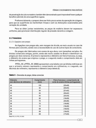 P r e f e r e n c i a l m e n t e , o preparo deve ser feito p o u c o a n t e s da o p e r a ç ã o de colagem,
para que as superfícies se m a n t e n h a m l i m p a s e s e m as d i s t o r ç õ e s o c a s i o n a d a s pela
v a r i a ç ã o de umidade.
Para se o b t e r j u n t a s r e s i s t e n t e s , as p e ç a s de m a d e i r a d e v e m ter e s p e s s u r a
uniforme, para p r o m o v e r d i s t r i b u i ç ã o regular da pressão d u r a n t e a c o l a g e m .
3.1.7 Conectores
3.1.7.1 Ligações com pregos
A s ligações c o m p r e g o s são, s e m m a r g e m de dúvida, as m a i s usuais no caso de
f ô r m a s para concreto, s e n d o rara a n e c e s s i d a d e do uso de o u t r o s t i p o s de conectores.
O s pregos são f a b r i c a d o s c o m a r a m e de a ç o - d o c e , c o m t a m a n h o s variados. A s
bitolas c o m e r c i a i s antigas, porém, a i n d a s ã o m u i t o u s a d a s no Brasil e i d e n t i f i c a m os
pregos por dois n ú m e r o s . O p r i m e i r o r e p r e s e n t a o d i â m e t r o e m fieira francesa, ou seja,
o d i â m e t r o do a r a m e que o r i g i n o u o prego, e o s e g u n d o m e d e o c o m p r i m e n t o dele e m
linhas p o r t u g u e s a s .
PFEIL, W. e PFEIL, M. (2003) a p r e s e n t a m u m a t a b e l a c o m as bitolas m é t r i c a s e m
q u e o p r i m e i r o n ú m e r o r e p r e s e n t a o c o m p r i m e n t o e m m i l í m e t r o s , e o s e g u n d o , e m
d é c i m o s de milímetro, r e p r e s e n t a o d i â m e t r o (veja t a b e l a 3).
Tabela 3 - Dimensões de pregos, bitolas comerciais
Diâmetro
(em décimos de milímetro)
Comprimento
(mm)
Fieira francesa x comprimento de
corte do arame (linhas portuguesas)
44 100 (20x48)
44 94 (20x45)
49 84 (21x42)
44 84 (20x42)
44 80 (20x39)
39 80 (19x39)
44 72 (20x36)
39 72 (19x36)
34 72 (18x36)
34 68 (18x33)
39 68 (19x33)
30 68 (17x33)
Fonte: PFEIL. W : PFEIL. M. (2003)
 
