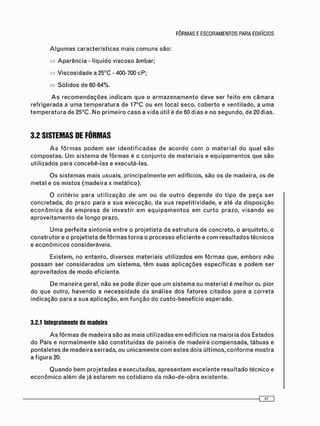 » A p a r ê n c i a - líquido v i s c o s o âmbar;
» V i s c o s i d a d e a 25°C - 400-700 c P ;
» S ó l i d o s de 60-64%.
A s r e c o m e n d a ç õ e s i n d i c a m que o a r m a z e n a m e n t o deve ser f e i t o e m c â m a r a
r e f r i g e r a d a a u m a t e m p e r a t u r a de 17°C ou e m local seco, c o b e r t o e v e n t i l a d o , a u m a
t e m p e r a t u r a de 25°C. N o p r i m e i r o c a s o a vida útil é de 60 d i a s e no s e g u n d o , d e 2 0 d i a s .
3.2 SISTEMAS DE FÔRMAS
A s f ô r m a s p o d e m ser i d e n t i f i c a d a s de a c o r d o c o m o m a t e r i a l do q u a l s ã o
c o m p o s t a s . U m s i s t e m a de f ô r m a s é o c o n j u n t o de m a t e r i a i s e e q u i p a m e n t o s que são
utilizados para c o n c e b ê - l a s e executá-las.
O s s i s t e m a s m a i s usuais, p r i n c i p a l m e n t e em edifícios, s ã o os de madeira, os de
m e t a l e os m i s t o s ( m a d e i r a x metálico).
O c r i t é r i o p a r a u t i l i z a ç ã o de u m o u de o u t r o d e p e n d e do t i p o de peça s e r
c o n c r e t a d a , do prazo para a sua execução, da s u a repetitividade, e até da d i s p o s i ç ã o
e c o n ô m i c a da e m p r e s a de i n v e s t i r e m e q u i p a m e n t o s e m c u r t o prazo, v i s a n d o ao
a p r o v e i t a m e n t o de longo prazo.
U m a p e r f e i t a s i n t o n i a e n t r e o p r o j e t i s t a da e s t r u t u r a de concreto, o arquiteto, o
c o n s t r u t o r e o p r o j e t i s t a de f ô r m a s t o r n a o p r o c e s s o e f i c i e n t e e c o m r e s u l t a d o s técnicos
e e c o n ô m i c o s consideráveis.
Existem, no e n t a n t o , d i v e r s o s m a t e r i a i s utilizados e m f ô r m a s que, e m b o r a não
p o s s a m ser c o n s i d e r a d o s u m s i s t e m a , t ê m s u a s a p l i c a ç õ e s e s p e c í f i c a s e p o d e m ser
a p r o v e i t a d o s de m o d o eficiente.
De m a n e i r a geral, não se pode dizer que um s i s t e m a ou m a t e r i a l é m e l h o r o i pior
do que outro, h a v e n d o a n e c e s s i d a d e da a n á l i s e d o s f a t o r e s c i t a d o s para a correta
i n d i c a ç ã o para a s u a aplicação, e m f u n ç ã o do c u s t o - b e n e f í c i o esperado.
3.2.1 Integralmente de madeira
A s f ô r m a s de m a d e i r a são as m a i s utilizadas e m edifícios na m a i o r i a dos Estados
do País e n o r m a l m e n t e são c o n s t i t u í d a s de painéis de m a d e i r a c o m p e n s a d a , tábuas e
p o n t a l e t e s de m a d e i r a serrada, ou u n i c a m e n t e c o m e s t e s dois últimos, c o n f o r m e m o s t r a
a f i g u r a 20.
Q u a n d o b e m p r o j e t a d a s e executadas, a p r e s e n t a m e x c e l e n t e r e s u l t a d o técnico e
e c o n ô m i c o a l é m de já e s t a r e m no c o t i d i a n o da m ã o - d e - o b r a existente.
 