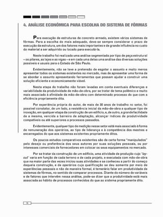 4. ANÁLISE ECONÔMICA PARA ESCOLHA DO SISTEMA DE FÔRMAS
P a r a e x e c u ç ã o de e s t r u t u r a s de c o n c r e t o a r m a d o , e x i s t e m vários s i s t e m a s de
f ô r m a s . Para a e s c o l h a do m a i s a d e q u a d o , d e v e - s e s e m p r e c o n s i d e r a r o prazo de
e x e c u ç ã o da estrutura, u m d o s f a t o r e s mais i m p o r t a n t e s e de g r a n d e influência no c u s t o
do m a t e r i a l a ser a d q u i r i d o ou locado para executá-la.
N e s t e t r a b a l h o foi realizada u m a análise s e g m e n t a d a por t i p o de peça e s t r u t u r a l
- o s pilares, as lajes e as v i g a s - e e m c a d a u m a delas u m a análise das diversas s o l u ç õ e s
possíveis e usuais para o Estado de S ã o Paulo.
E v i d e n t e m e n t e , não se t e v e a p r e t e n s ã o de e s g o t a r o a s s u n t o e m u i t o m e n o s
a p r e s e n t a r t o d o s os s i s t e m a s e x i s t e n t e s no mercado, m a s de a p r e s e n t a r uma f o r m a de
se abordar o a s s u n t o a p r e s e n t a n d o f e r r a m e n t a s que p o s s a m ajudar a c o n s t r u i r u m a
s o l u ç ã o e f i c i e n t e e e c o n o m i c a m e n t e viável.
N e s t a e t a p a do t r a b a l h o não f o r a m levadas e m c o n t a e v e n t u a i s d i f e r e n ç a s e
variabilidade da p r o d u t i v i d a d e de m ã o - d e - o b r a , por se tratar de t e m a polêmico e m u i t o
mais a s s o c i a d o à a f i n i d a d e da m ã o - d e - o b r a c o m d e t e r m i n a d o p r o c e s s o do :jue c o m a
eficiência p r o p r i a m e n t e dita.
Por experiência p r ó p r i a do autor, de m a i s de 30 anos de t r a b a l h o no setor, foi
possível constatar, de u m lado, a r e s i s t ê n c i a inicial da m ã o - d e - o b r a a qualquer tipo de
inovação, e m qualquer etapa da c o n s t r u ç ã o de u m edifício, e, de outro, a g r a n d e f a c i l i d a d e
de a m e s m a , v e n c i d a a b a r r e i r a de a d a p t a ç ã o , a l c a n ç a r í n d i c e s de p r o d u t i v i d a d e
c o m p a t í v e i s ou até s u p e r i o r e s a p r o c e s s o s passados.
E v i d e n t e m e n t e , q u a l q u e r t i p o d e m e d i ç ã o n e s s e s e t o r e s t á m a i s a s s o c i a d o à f o r m a
d e r e m u n e r a ç ã o d o s o p e r á r i o s , a o t i p o d e l i d e r a n ç a e à c o m p e t ê n c i a d o s m e s t r e s e
e n c a r r e g a d o s d o q u e a o s s i s t e m a s e x i s t e n t e s p r o p r i a m e n t e d i t o s .
O s p o u c o s e s t u d o s c o m p a r a t i v o s e x i s t e n t e s s ã o d e c e r t a f o r m a " m a n i p u l a d o s "
p e l o d e s e j o o u p r e f e r ê n c i a d o s s e u s a u t o r e s p o r s u a s s o l u ç õ e s p e s s o a i s , o u p o r
i n t e r e s s e s c o m e r c i a i s d e f o r n e c e d o r e s e m c o l o c a r o s s e u s e q u i p a m e n t o s n o m e r c a d o .
Por se t r a t a r da c o n s t r u ç ã o de um edifício, u m a a t i v i d a d e de produção c u j o "lay-
out" varia e m f u n ç ã o de cada t e r r e n o e de c a d a projeto, e e x e c u t a d a c o m m ã o - d e - o b r a
que na maior p a r t e das vezes iniciou s u a s a t i v i d a d e s e se c o n h e c e u a partir do c o m e ç o
d a q u e l a c o n s t r u ç ã o , e de o p e r á r i o s c u j a q u a l i f i c a ç ã o se d e u s o m e n t e por m e i o de
experiências p e s s o a i s e não de m a n e i r a formal, é t e m e r á r i o falar e m p r o d u t i v i d a d e de
s i s t e m a s de f ô r m a s , no s e n t i d o de c o m p a r a r processos. D i a n t e do n ú m e r o de variáveis
e de f a t o r e s que i n t e r v é m nessa análise, p o d e - s e dizer que a p r o d u t i v i d a d e está m a i s
a s s o c i a d a ao h á b i t o de p r o c e s s o s c o n h e c i d o s do que ao s i s t e m a p r o p r i a m e n t e dito.
 