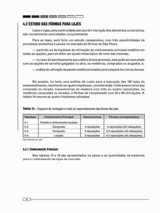 4.2 ESTUDO DAS FÔRMAS PARA LAJES
L a j e s e v i g a s , p e l a c o n t i n u i d a d e e s t r u t u r a l e i n t e r a ç ã o d o s e l e m e n t o s c o n s t r u t i v o s ,
s ã o n o r m a l m e n t e c o n c r e t a d a s c o n j u n t a m e n t e .
P a r a a s l a j e s , s e r á f e i t o u m e s t u d o c o m p a r a t i v o , c o m t r ê s p o s s i b i l i d a d e s d e
p r o c e s s o s e x i s t e n t e s e u s u a i s n o m e r c a d o d e f ô r m a s d e S ã o P a u l o .
» p a r t i n d o - s e d a h i p ó t e s e d a u t i l i z a ç ã o d o c i m b r a m e n t o p r i n c i p a l m a t á l i c o e m
t o d a s a s o p ç õ e s , p a r a s e o b t e r u m a j u s t e t e l e s c ó p i c o d e n í v e l d a s m e s m a s ;
» n o c a s o d o b a r r o t e a m e n t o s e c u n d á r i o ( t r a n s v e r s i n a s ) , e s t e p o d e s e r e x e c u t a d o
c o m a s o p ç õ e s d e s a r r a f o s g a l g a d o s n a o b r a , o u m e t á l i c o s , c o m p r a d o s o u a l u g a d o s , e;
» a n á l i s e de u t i l i z a ç ã o d e p a i n é i s m e t á l i c o s l o c a d o s p a r a c o m p a r á - l o s c o r n o s d e m a i s .
N o p r o j e t o , f o i f e i t a u m a a n á l i s e d e c u s t o p a r a a e x e c u ç ã o d a s 180 l a j e s d o
e m p r e e n d i m e n t o , r e s u l t a n d o e m q u a t r o h i p ó t e s e s , c o n s i d e r a n d o : c i m b r a m e n t o p r i n c i p a l
c o m p r a d o o u l o c a d o , t r a n s v e r s i n a s d e m a d e i r a c o m t r ê s o u q u a t r o r e p o s i ç õ e s , o u
m e t á l i c a s c o m p r a d a s o u l o c a d a s , e f ô r m a s d e c o m p e n s a d o c o m 20 e 40 u t i l i z a ç õ e s . A
t a b e l a 14 r e s u m e a s q u a t r o h i p ó t e s e s a d o t a d a s .
Tabela 14 - Esquema de montagem e modo de reaproveitamento das fôrmas das lajes
Hipótese Cimbramento Principal Transversinas Fôrmas (compensados)
h-1 Painéis e cimbramento locados
h-2 Comprado 4 reposições 9 reposições (20 utilizações)
h-3 Comprado 3 reposições 4,5 reposições (40 utilizações)
h-4 Locado 3 reposições 4,5 reposições (40 utilizações)
Fonte: Elaborada pelo autor
4.2.1 Cimbramento Principal
N a s t a b e l a s 15 e 16 s ã o a p r e s e n t a d o s o s p e s o s e a s q u a n t i d a d e s d e m a t e r i a i s
p a r a o c i m b r a m e n t o d e l a j e s d e c o n c r e t o .
 