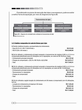 4.2.3 Análise comparativa do custo de fôrmas para lajes
I) Painéis metálicos locados, a c o m p a n h a d o s de cimbramento
- Área 53,74 m 2 x RS 17,00/m2 /mês = RS 913,58
- RS 913,58 x 36 meses = RS 32.888,89
II) Se for utilizado o cimbramento principal comprado e transversinas de madeira 0,025 m x 0,14 m e
compensado plastificado para 2 0 utilizações c o m 9 reposições, ao custo de RS 78,00 por chapa:
- Cimbramento principal comprado RS 4.137,84
- C h a p a s de c o m p e n s a d o = (53,74 x RS 78,00 x 9)/2,9768 RS 12.673,17
-Total RS 17.942,41
III) Se for utilizado o cimbramento principal comprado e transversinas de madeira 0,025 m x 0,14 m e
compensado plastificado para 40 utilizações c o m 4,5 reposições, ao custo de RS 114,00/chapa.
- Cimbramento principal comprado RS 4.137,84
- Transversinas 3 x reposições RS 841,60
- C h a p a s de c o m p e n s a d o RS 9.261,16
-Total R$14.240,60
IV) Se for utilizada a opção locação do cimbramento e m 36 meses e compensado c o m 40 utilizações,
tem-se:
- Locação do cimbramento principal por 36 meses R$ 7.235,28
- Transversinas 3 x reposições R$ 841,60
- C h a p a s de c o m p e n s a d o R$ 9.261,16
-Total R$17.338,04
 