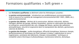 Formations qualifiantes « Soft green »
 Les formations qualifiantes se déclinent selon les thématiques suivantes :
 La gestion environnementale : introduction aux problématiques environnementales,
mise en œuvre d’un système de management environnemental (ISO 14001, EMAS, etc.),
audit environnemental.
 La gestion des déchets : déchets de la construction, déchets industriels, déchets
ménagers déchets de garage, déchets hospitaliers, gestion et valorisation des déchets
en entreprise, assainissement des sols, dragage des boues, gestion des pollutions
atmosphériques, sécurité et ergonomie dans la manipulation des déchets, gestionnaire
valoriste de déchets.
 La gestion des énergies : audite énergétique, efficacité énergétique, biomasse-énergie,
perfectionnement en techniques du froid, pompes à chaleur, cogénération et micro-
cogénération, ventilation des bâtiments, énergies renouvelables : techniques et
rentabilité solaire thermique et photovoltaïque, maintenance éolienne, domotique.
 