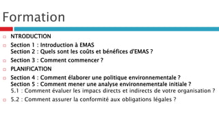 Formation
 NTRODUCTION
 Section 1 : Introduction à EMAS
Section 2 : Quels sont les coûts et bénéfices d'EMAS ?
 Section 3 : Comment commencer ?
 PLANIFICATION
 Section 4 : Comment élaborer une politique environnementale ?
Section 5 : Comment mener une analyse environnementale initiale ?
5.1 : Comment évaluer les impacs directs et indirects de votre organisation ?
 5.2 : Comment assurer la conformité aux obligations légales ?
 
