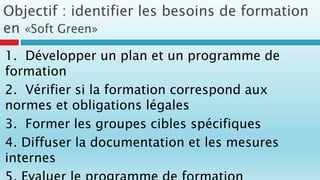 Objectif : identifier les besoins de formation
en «Soft Green»
1. Développer un plan et un programme de
formation
2. Vérifier si la formation correspond aux
normes et obligations légales
3. Former les groupes cibles spécifiques
4. Diffuser la documentation et les mesures
internes
 