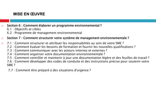  Section 6 : Comment élaborer un programme environnemental ?
6.1 : Objectifs et cibles
6.2 : Programme de management environnemental
 Section 7 : Comment structurer votre système de management environnementale ?
 7.1 : Comment structurer et attribuer les responsabilités au sein de votre SME ?
7.2 : Comment évaluer les besoins de formation et fournir les nouvelles qualifications ?
7.3 : Comment communiquer avec les acteurs internes et externes ?
7.4 : Comment organiser votre documentation environnementale ?
7.5 : Comment contrôler et maintenir à jour une documentation légère et des feuilles de travail ?
7.6 : Comment développer des codes de conduite et des instructions précise pour soutenir votre
SME ?
7.7 : Comment être préparé à des situations d'urgence ?
MISE EN ŒUVRE
 