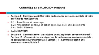  Section 8 : Comment contrôler votre performance environnementale et votre
système de management ?
 8.1 : Surveillance et mesurages
8.2 : Amélioration continue et action corrective 8.3 : Enregistrements
8.4 : Audits internes
 AMELIORATION
 Section 9 : Comment revoir un système de management environnemental ?
Section 10 : Comment communiquer sur la performance environnementale :
la déclaration environnementale ? Section 11 : Comment obtenir une
reconnaissance officielle ?
CONTRÔLE ET EVALUATION INTERNE
 