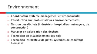 Environnement
 Coordinateur système management environnemental
 Introduction aux problématiques environnementales
 Gestion des déchets (industriels, hospitaliers, ménagers, de
construction)
 Manager en valorisation des déchets
 Technicien en assainissement des sols
 Technicien installateur de petits systèmes de chauffage
biomasse
 