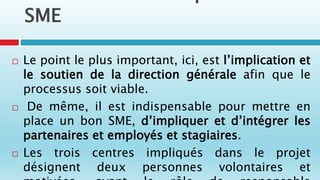 SME
 Le point le plus important, ici, est l’implication et
le soutien de la direction générale afin que le
processus soit viable.
 De même, il est indispensable pour mettre en
place un bon SME, d’impliquer et d’intégrer les
partenaires et employés et stagiaires.
 Les trois centres impliqués dans le projet
désignent deux personnes volontaires et
 
