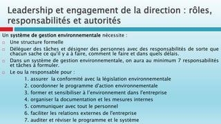 Un système de gestion environnementale nécessite :
 Une structure formelle
 Déléguer des tâches et désigner des personnes avec des responsabilités de sorte que
chacun sache ce qu'il y a à faire, comment le faire et dans quels délais.
 Dans un système de gestion environnementale, on aura au minimum 7 responsabilités
et tâches à formuler.
 Le ou la responsable pour :
1. assurer la conformité avec la législation environnementale
2. coordonner le programme d'action environnementale
3. former et sensibiliser à l’environnement dans l'entreprise
4. organiser la documentation et les mesures internes
5. communiquer avec tout le personnel
6. faciliter les relations externes de l'entreprise
7. auditer et réviser le programme et le système
Leadership et engagement de la direction : rôles,
responsabilités et autorités
 