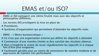 EMAS et ISO partagent une même finalité mais avec des objectifs et
philosophies différents.
 Les normes ISO privilégient la mise en place de :
 Procédures.
 Systèmes d’organisation qui permettent d’atteindre les objectifs visés.
 EMAS - « Moins bureaucratique » :
 Ce n’est pas une organisation externe qui définit les objectifs à atteindre
 Commencer d’une manière limitée et être satisfait des résultats obtenus.
 Rien n’empêche le centre de revoir régulièrement les objectifs et à chaque
fois d’être plus exigeante.
 Facilement gérable pour un centre de commencer de manière modeste et de
poursuivre de manière très performante.
EMAS et/ou ISO?
 