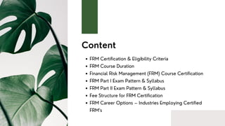 Content
FRM Certification & Eligibility Criteria
FRM Course Duration
Financial Risk Management (FRM) Course Certification
FRM Part I Exam Pattern & Syllabus
FRM Part II Exam Pattern & Syllabus
Fee Structure for FRM Certification
FRM Career Options – Industries Employing Certified
FRM‘s
 