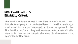 FRM Certification &
Eligibility Criteria
The certification exam for FRM is held twice in a year by the council.
Candidates are going to be certificated based on qualification through
merit scores in the exam. Interested candidates can appear for the
FRM Certification Exam in May and November. Anyone can take this
exam as there are not any educational or professional requirements to
appear for the FRM Exam.
 