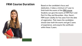 Based on the candidate‘s focus and
dedication, it takes a minimum of 1 year to
finish both the exams of the FRM course.
Students can give the exams of FRM Part I and
Part II in May and November. Also, there’s
FRM exam validity for five years from the date
of registration. That means the candidates
should clear both the exams and get 2 years
of experience, and acquire the certificate
within these 5 years.
FRM Course Duration
 
