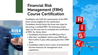 Financial Risk
Management (FRM)
Course Certification
Candidates should pass the FRM Exam Part I.
After that, candidates need to pass FRM Exam
Part II within 4 years after passing the Part I FRM
Exam.
Candidates need to have 2 years of professional
full-time financial risk management work
experience.
Candidates who fulfil the requirements of the FRM
Exam will be eligible for the certification.
Candidates should follow the three main steps for
becoming a certified FRM. The following simple
steps are the only way to complete the certification
of FRM. So, follow them:
 