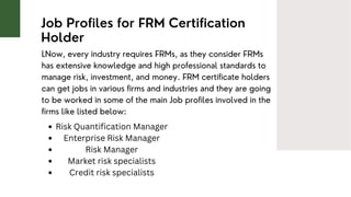 Job Profiles for FRM Certification
Holder
LNow, every industry requires FRMs, as they consider FRMs
has extensive knowledge and high professional standards to
manage risk, investment, and money. FRM certificate holders
can get jobs in various firms and industries and they are going
to be worked in some of the main Job profiles involved in the
firms like listed below:
Risk Quantification Manager
Enterprise Risk Manager
Risk Manager
Market risk specialists
Credit risk specialists
 