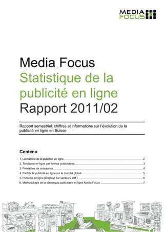 Media Focus
Statistique de la
publicité en ligne
Rapport 2011/02
Rapport semestriel: chiffres et informations sur l’évolution de la
publicité en ligne en Suisse




Contenu
1. Le marché de la publicité en ligne ........................................................................................................ 2
2. Tendance en ligne par formes publicitaires.......................................................................................... 3
3. Prévisions de croissance ...................................................................................................................... 4
4. Part de la publicité en ligne sur le marché global ................................................................................. 5
5. Publicité en ligne (Display) par secteurs 2011 ..................................................................................... 6
6. Méthodologie de la statistique publicitaire en ligne Media Focus ........................................................ 7
 