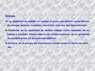 Energía  Es la capacidad de realizar un trabajo. A pesar que existen varias formas de energía: química, luminosa, mecánica,  solo hay dos tipos básicos: Potencial: es la capacidad de realizar trabajo como resultado de su estado o posición. Puede estar en los enlace químicos, en un gradiente de concentración, en un potencial eléctrico. Cinética: es la energía del movimiento, puede existir en forma de calor,  luz. 