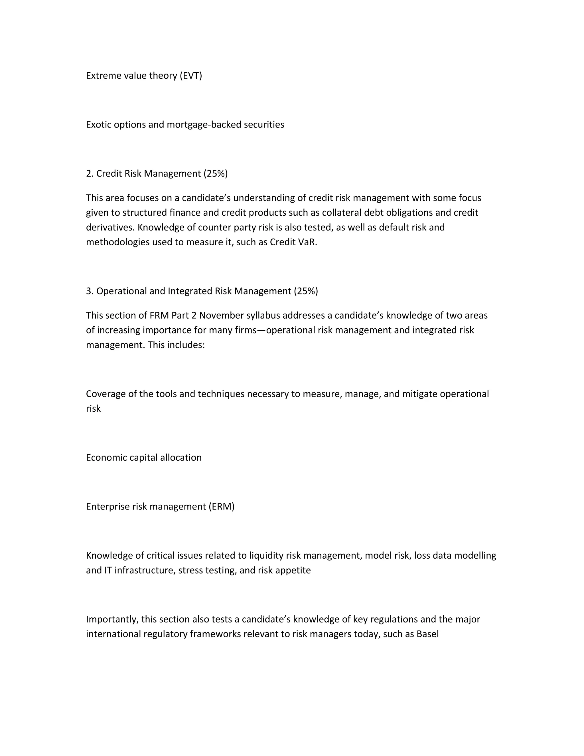 Extreme value theory (EVT)
Exotic options and mortgage-backed securities
2. Credit Risk Management (25%)
This area focuses on a candidate’s understanding of credit risk management with some focus
given to structured finance and credit products such as collateral debt obligations and credit
derivatives. Knowledge of counter party risk is also tested, as well as default risk and
methodologies used to measure it, such as Credit VaR.
3. Operational and Integrated Risk Management (25%)
This section of FRM Part 2 November syllabus addresses a candidate’s knowledge of two areas
of increasing importance for many firms—operational risk management and integrated risk
management. This includes:
Coverage of the tools and techniques necessary to measure, manage, and mitigate operational
risk
Economic capital allocation
Enterprise risk management (ERM)
Knowledge of critical issues related to liquidity risk management, model risk, loss data modelling
and IT infrastructure, stress testing, and risk appetite
Importantly, this section also tests a candidate’s knowledge of key regulations and the major
international regulatory frameworks relevant to risk managers today, such as Basel
 