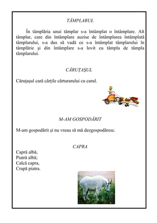 TÂMPLARUL
În tâmplăria unui tâmplar s-a întâmplat o întâmplare. Alt
tâmplar, care din întâmplare auzise de întâmplarea întâmplată
tâmplarului, s-a dus să vadă ce s-a întâmplat tâmplarului în
tâmplărie şi din întâmplare s-a lovit cu tâmpla de tâmpla
tâmplarului.
CĂRUŢAŞUL
Căruţaşul cară cărţile cărturarului cu carul.
M-AM GOSPODĂRIT
M-am gospodărit şi nu vreau să mă dezgospodăresc.
CAPRA
Capră albă,
Piatră albă;
Calcă capra,
Crapă piatra.
 
