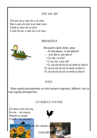 TOT AM ZIS
Tot am zis ş–am zis c-oi zice,
Dar n-am zis nici n-oi mai zice;
Când oi zice tot oi zice
C-am să zic, c-am zis c-oi zice.
BROAŞTELE
Broaştele când cântă, spun:
- Ai dat pânza, ai dat pânza?
- Am dat-o, am dat-o!
- Cu cât, cu cât?
- C-un ort, c-un ort!
- O, că-că-că-că-că cu mult ai dat-o!
O, că-că-că-că-că cu mult ai dat-o!
O, că-că-că-că-că cu mult ai dat-o!
RAŢA
Raţa ragniţa piscuparniţa cu cinci puişori negrişori, albişori, toţi ca
raţa ragniţa piscuparniţa.
UN MOŞ CU UN COŞ
Un moş avea un coş,
În coş - un cucoş;
Moşul cu coşul,
Coşul – cu cucoşul.
O r t – monetă veche de valoare mică.
COCOSTÂRCUL
 