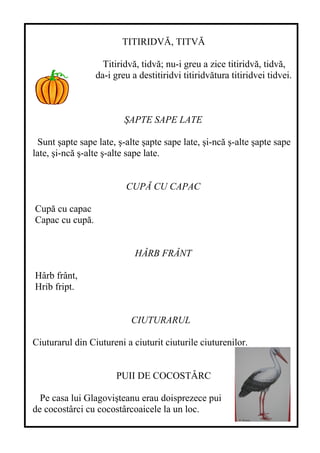 TITIRIDVĂ, TITVĂ
Titiridvă, tidvă; nu-i greu a zice titiridvă, tidvă,
da-i greu a destitiridvi titiridvătura titiridvei tidvei.
ŞAPTE SAPE LATE
Sunt şapte sape late, ş-alte şapte sape late, şi-ncă ş-alte şapte sape
late, şi-ncă ş-alte ş-alte sape late.
CUPĂ CU CAPAC
Cupă cu capac
Capac cu cupă.
HÂRB FRÂNT
Hârb frânt,
Hrib fript.
CIUTURARUL
Ciuturarul din Ciutureni a ciuturit ciuturile ciuturenilor.
PUII DE COCOSTÂRC
Pe casa lui Glagovişteanu erau doisprezece pui
de cocostârci cu cocostârcoaicele la un loc.
 